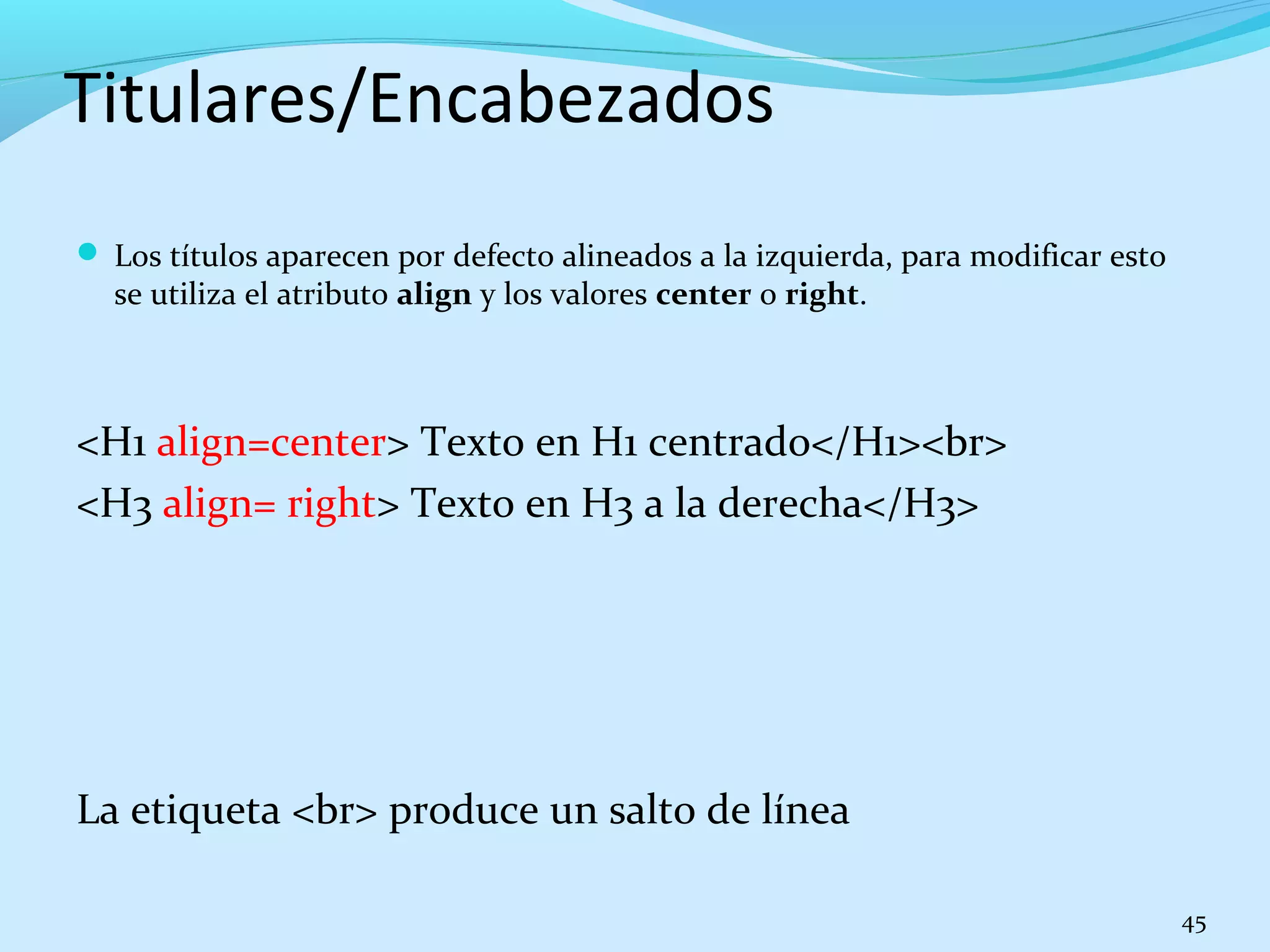 Titulares/Encabezados 
 Los títulos aparecen por defecto alineados a la izquierda, para modificar esto 
se utiliza el atributo align y los valores center o right. 
<H1 align=center> Texto en H1 centrado</H1><br> 
<H3 align= right> Texto en H3 a la derecha</H3> 
La etiqueta <br> produce un salto de línea 
45 
 