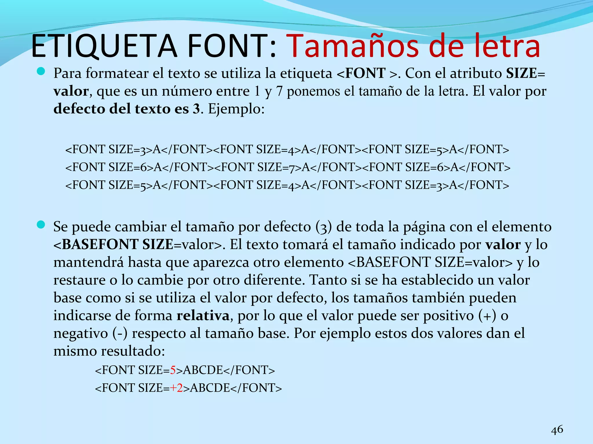 ETIQUETA FONT: Tamaños de letra 
 Para formatear el texto se utiliza la etiqueta <FONT >. Con el atributo SIZE= 
valor, que es un número entre 1 y 7 ponemos el tamaño de la letra. El valor por 
defecto del texto es 3. Ejemplo: 
<FONT SIZE=3>A</FONT><FONT SIZE=4>A</FONT><FONT SIZE=5>A</FONT> 
<FONT SIZE=6>A</FONT><FONT SIZE=7>A</FONT><FONT SIZE=6>A</FONT> 
<FONT SIZE=5>A</FONT><FONT SIZE=4>A</FONT><FONT SIZE=3>A</FONT> 
 Se puede cambiar el tamaño por defecto (3) de toda la página con el elemento 
<BASEFONT SIZE=valor>. El texto tomará el tamaño indicado por valor y lo 
mantendrá hasta que aparezca otro elemento <BASEFONT SIZE=valor> y lo 
restaure o lo cambie por otro diferente. Tanto si se ha establecido un valor 
base como si se utiliza el valor por defecto, los tamaños también pueden 
indicarse de forma relativa, por lo que el valor puede ser positivo (+) o 
negativo (-) respecto al tamaño base. Por ejemplo estos dos valores dan el 
mismo resultado: 
<FONT SIZE=5>ABCDE</FONT> 
<FONT SIZE=+2>ABCDE</FONT> 
46 
 