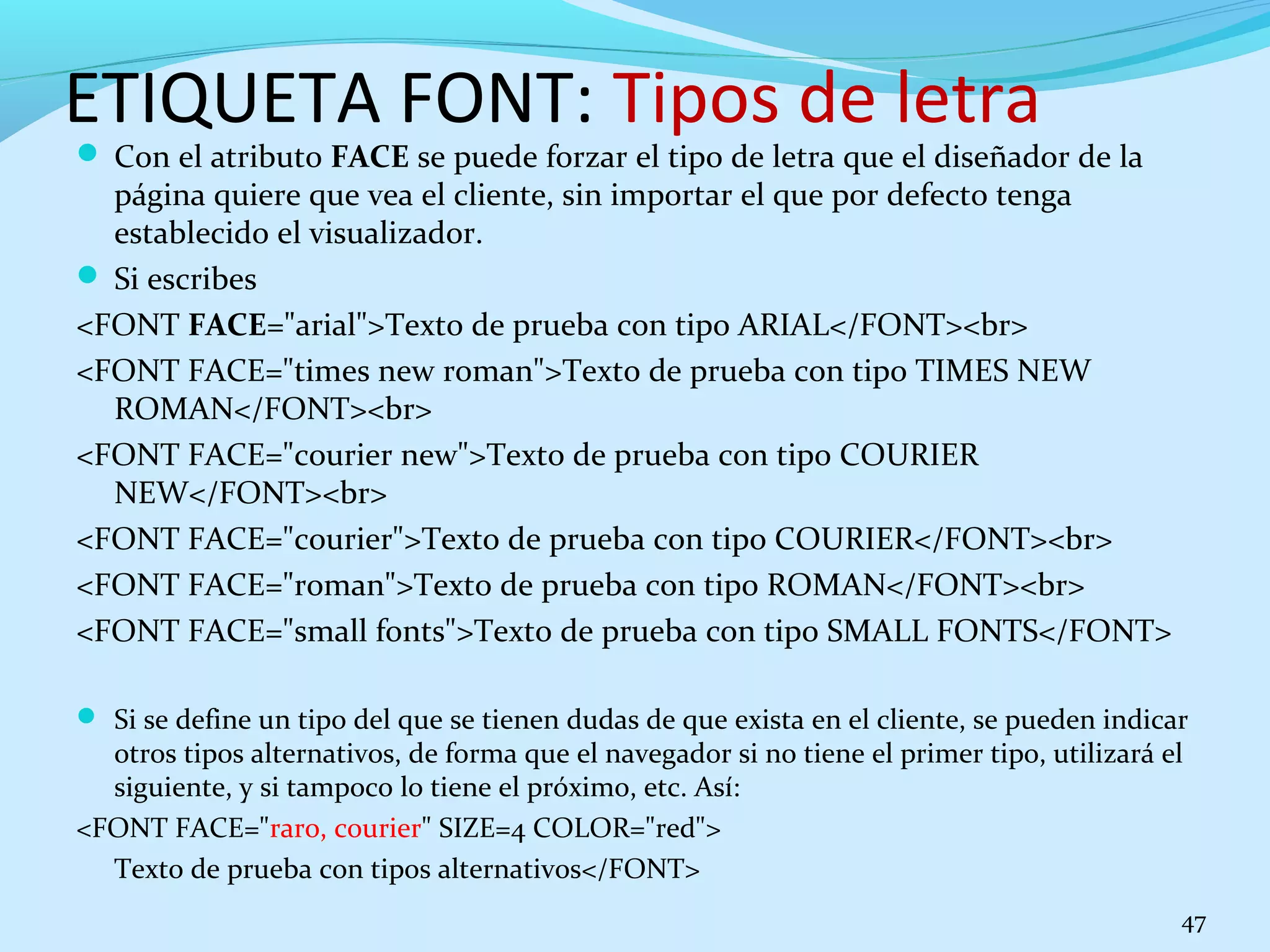 ETIQUETA FONT: Tipos de letra 
 Con el atributo FACE se puede forzar el tipo de letra que el diseñador de la 
página quiere que vea el cliente, sin importar el que por defecto tenga 
establecido el visualizador. 
 Si escribes 
<FONT FACE="arial">Texto de prueba con tipo ARIAL</FONT><br> 
<FONT FACE="times new roman">Texto de prueba con tipo TIMES NEW 
ROMAN</FONT><br> 
<FONT FACE="courier new">Texto de prueba con tipo COURIER 
NEW</FONT><br> 
<FONT FACE="courier">Texto de prueba con tipo COURIER</FONT><br> 
<FONT FACE="roman">Texto de prueba con tipo ROMAN</FONT><br> 
<FONT FACE="small fonts">Texto de prueba con tipo SMALL FONTS</FONT> 
 Si se define un tipo del que se tienen dudas de que exista en el cliente, se pueden indicar 
otros tipos alternativos, de forma que el navegador si no tiene el primer tipo, utilizará el 
siguiente, y si tampoco lo tiene el próximo, etc. Así: 
<FONT FACE="raro, courier" SIZE=4 COLOR="red"> 
Texto de prueba con tipos alternativos</FONT> 
47 
 