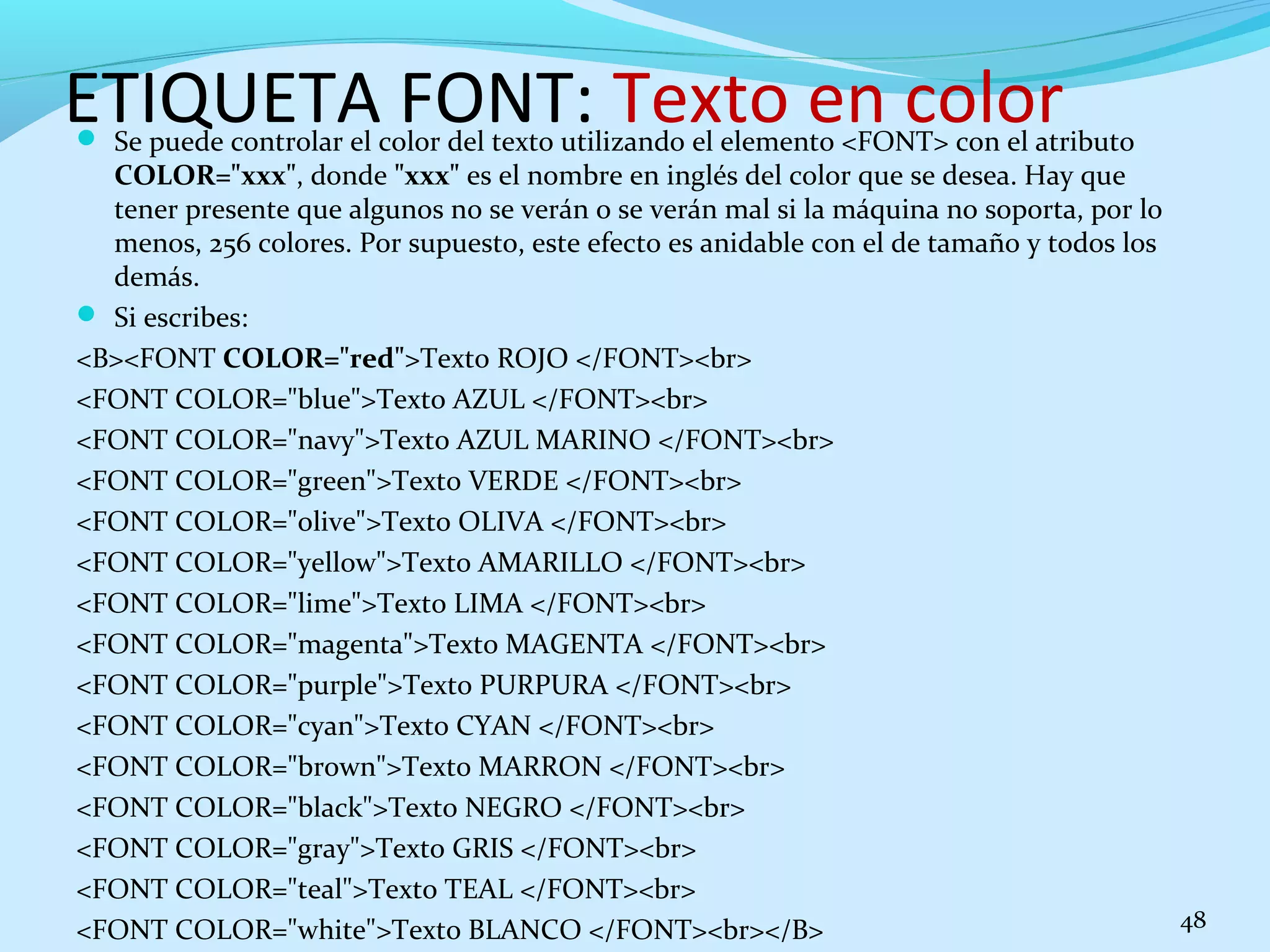 ETIQUETA FONT: Texto en color 
 Se puede controlar el color del texto utilizando el elemento <FONT> con el atributo 
COLOR="xxx", donde "xxx" es el nombre en inglés del color que se desea. Hay que 
tener presente que algunos no se verán o se verán mal si la máquina no soporta, por lo 
menos, 256 colores. Por supuesto, este efecto es anidable con el de tamaño y todos los 
demás. 
 Si escribes: 
<B><FONT COLOR="red">Texto ROJO </FONT><br> 
<FONT COLOR="blue">Texto AZUL </FONT><br> 
<FONT COLOR="navy">Texto AZUL MARINO </FONT><br> 
<FONT COLOR="green">Texto VERDE </FONT><br> 
<FONT COLOR="olive">Texto OLIVA </FONT><br> 
<FONT COLOR="yellow">Texto AMARILLO </FONT><br> 
<FONT COLOR="lime">Texto LIMA </FONT><br> 
<FONT COLOR="magenta">Texto MAGENTA </FONT><br> 
<FONT COLOR="purple">Texto PURPURA </FONT><br> 
<FONT COLOR="cyan">Texto CYAN </FONT><br> 
<FONT COLOR="brown">Texto MARRON </FONT><br> 
<FONT COLOR="black">Texto NEGRO </FONT><br> 
<FONT COLOR="gray">Texto GRIS </FONT><br> 
<FONT COLOR="teal">Texto TEAL </FONT><br> 
<FONT COLOR="white">Texto BLANCO </FONT><br></B> 48 
 