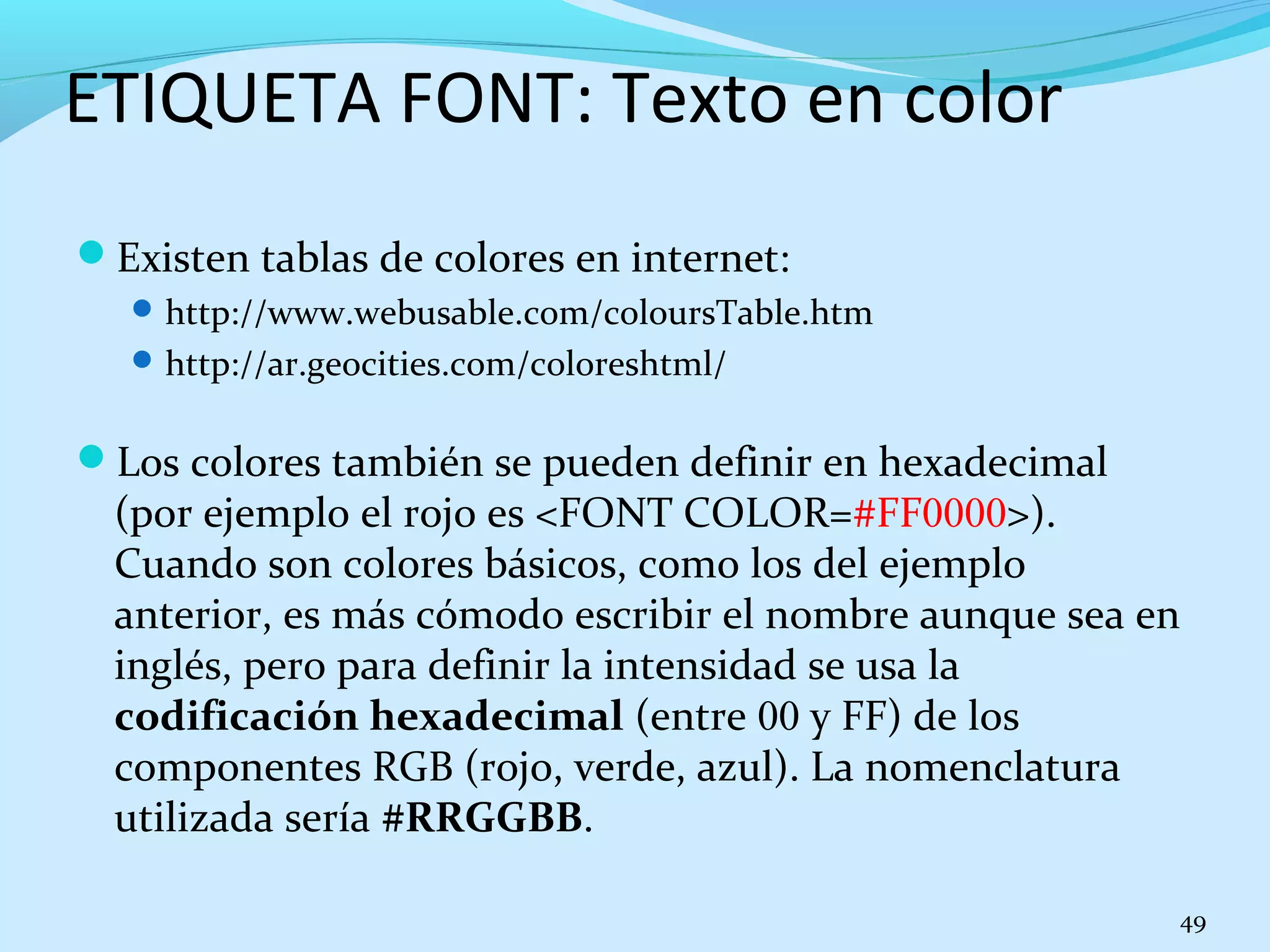 ETIQUETA FONT: Texto en color 
Existen tablas de colores en internet: 
http://www.webusable.com/coloursTable.htm 
http://ar.geocities.com/coloreshtml/ 
Los colores también se pueden definir en hexadecimal 
(por ejemplo el rojo es <FONT COLOR=#FF0000>). 
Cuando son colores básicos, como los del ejemplo 
anterior, es más cómodo escribir el nombre aunque sea en 
inglés, pero para definir la intensidad se usa la 
codificación hexadecimal (entre 00 y FF) de los 
componentes RGB (rojo, verde, azul). La nomenclatura 
utilizada sería #RRGGBB. 
49 
 