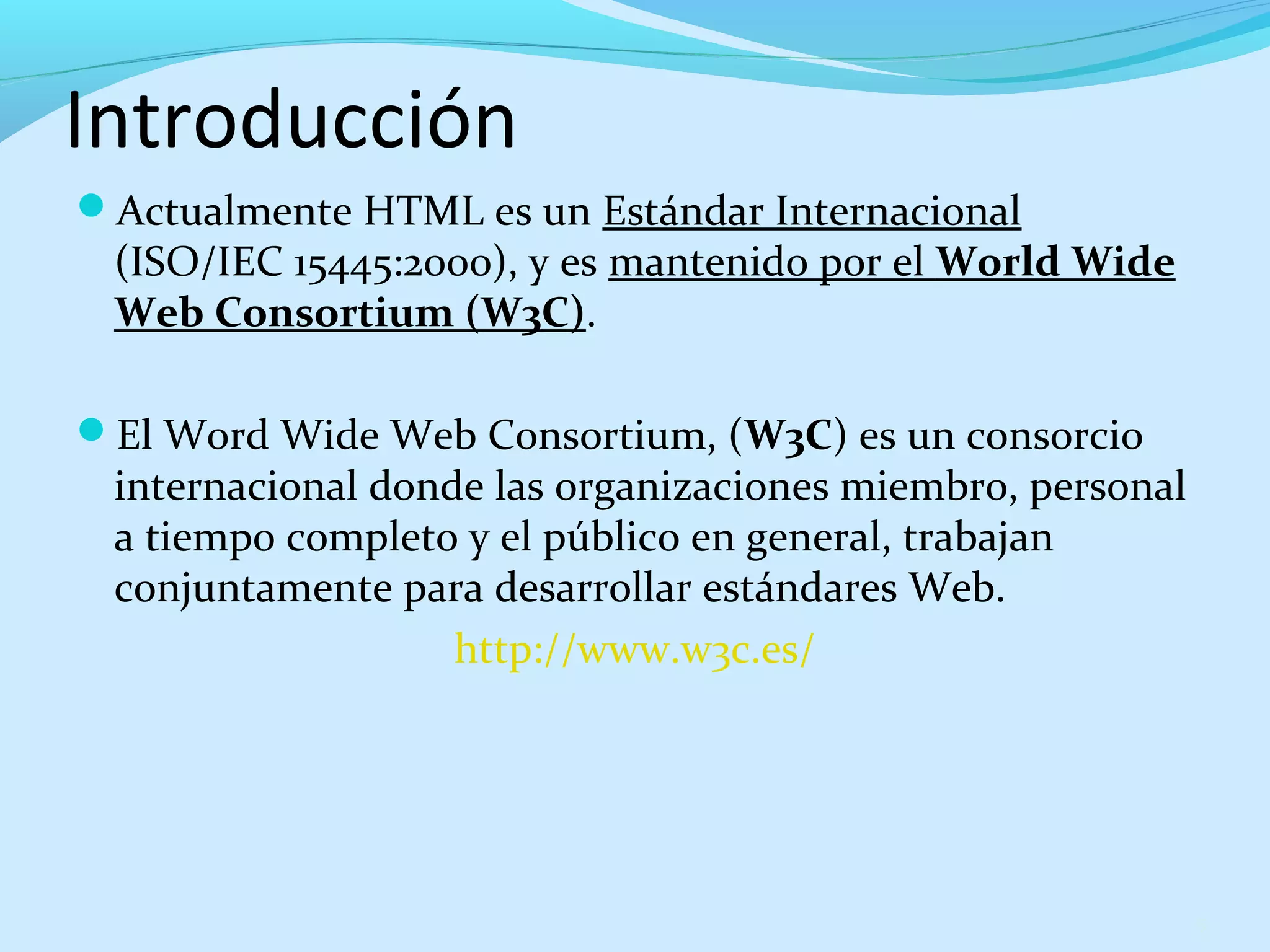 Introducción 
Actualmente HTML es un Estándar Internacional 
(ISO/IEC 15445:2000), y es mantenido por el World Wide 
Web Consortium (W3C). 
El Word Wide Web Consortium, (W3C) es un consorcio 
internacional donde las organizaciones miembro, personal 
a tiempo completo y el público en general, trabajan 
conjuntamente para desarrollar estándares Web. 
http://www.w3c.es/ 
5 
 