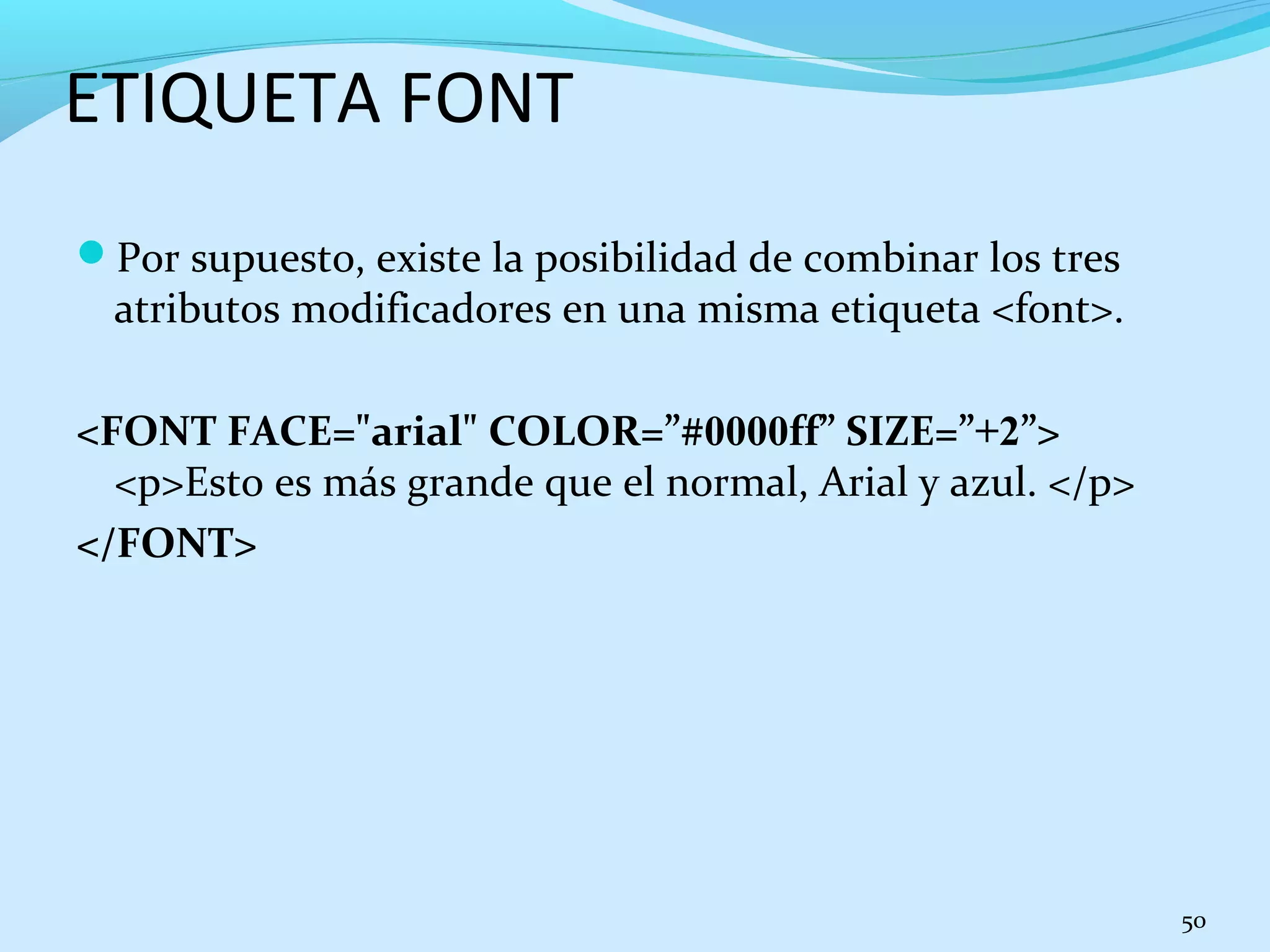 ETIQUETA FONT 
Por supuesto, existe la posibilidad de combinar los tres 
atributos modificadores en una misma etiqueta <font>. 
<FONT FACE="arial" COLOR=”#0000ff” SIZE=”+2”> 
<p>Esto es más grande que el normal, Arial y azul. </p> 
</FONT> 
50 
 
