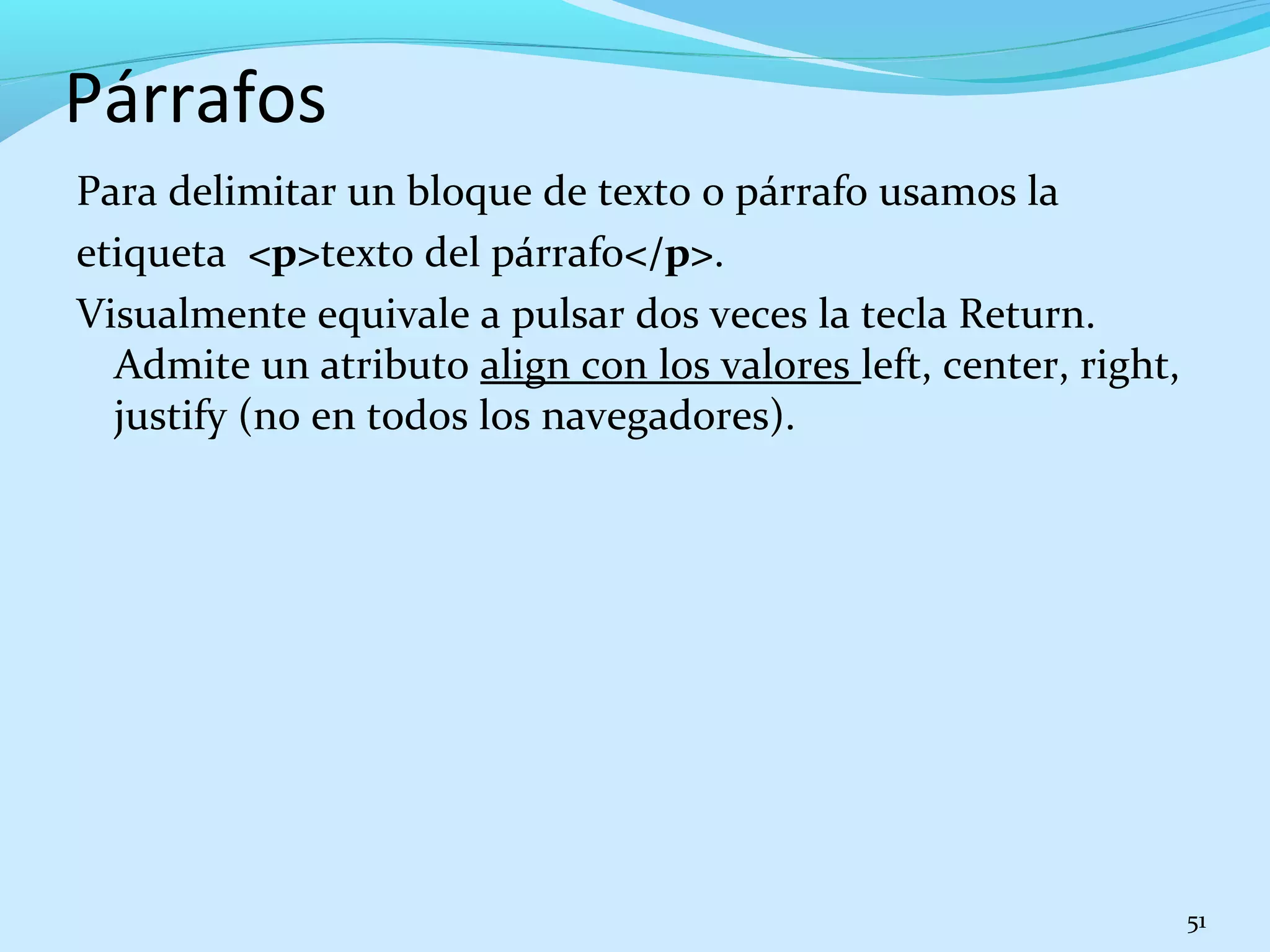 Párrafos 
Para delimitar un bloque de texto o párrafo usamos la 
etiqueta <p>texto del párrafo</p>. 
Visualmente equivale a pulsar dos veces la tecla Return. 
Admite un atributo align con los valores left, center, right, 
justify (no en todos los navegadores). 
51 
 