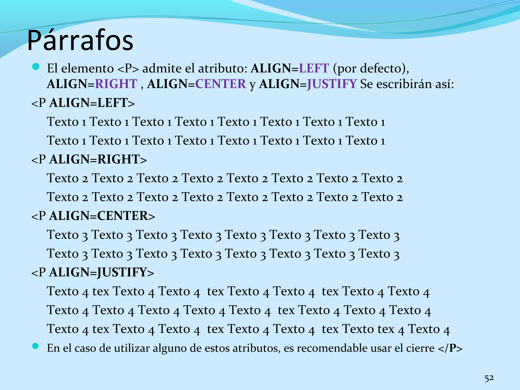 Párrafos 
 El elemento <P> admite el atributo: ALIGN=LEFT (por defecto), 
ALIGN=RIGHT , ALIGN=CENTER y ALIGN=JUSTIFY Se escribirán así: 
<P ALIGN=LEFT> 
Texto 1 Texto 1 Texto 1 Texto 1 Texto 1 Texto 1 Texto 1 Texto 1 
Texto 1 Texto 1 Texto 1 Texto 1 Texto 1 Texto 1 Texto 1 Texto 1 
<P ALIGN=RIGHT> 
Texto 2 Texto 2 Texto 2 Texto 2 Texto 2 Texto 2 Texto 2 Texto 2 
Texto 2 Texto 2 Texto 2 Texto 2 Texto 2 Texto 2 Texto 2 Texto 2 
<P ALIGN=CENTER> 
Texto 3 Texto 3 Texto 3 Texto 3 Texto 3 Texto 3 Texto 3 Texto 3 
Texto 3 Texto 3 Texto 3 Texto 3 Texto 3 Texto 3 Texto 3 Texto 3 
<P ALIGN=JUSTIFY> 
Texto 4 tex Texto 4 Texto 4 tex Texto 4 Texto 4 tex Texto 4 Texto 4 
Texto 4 Texto 4 Texto 4 Texto 4 Texto 4 tex Texto 4 Texto 4 Texto 4 
Texto 4 tex Texto 4 Texto 4 tex Texto 4 Texto 4 tex Texto tex 4 Texto 4 
 En el caso de utilizar alguno de estos atributos, es recomendable usar el cierre </P> 
52 
 