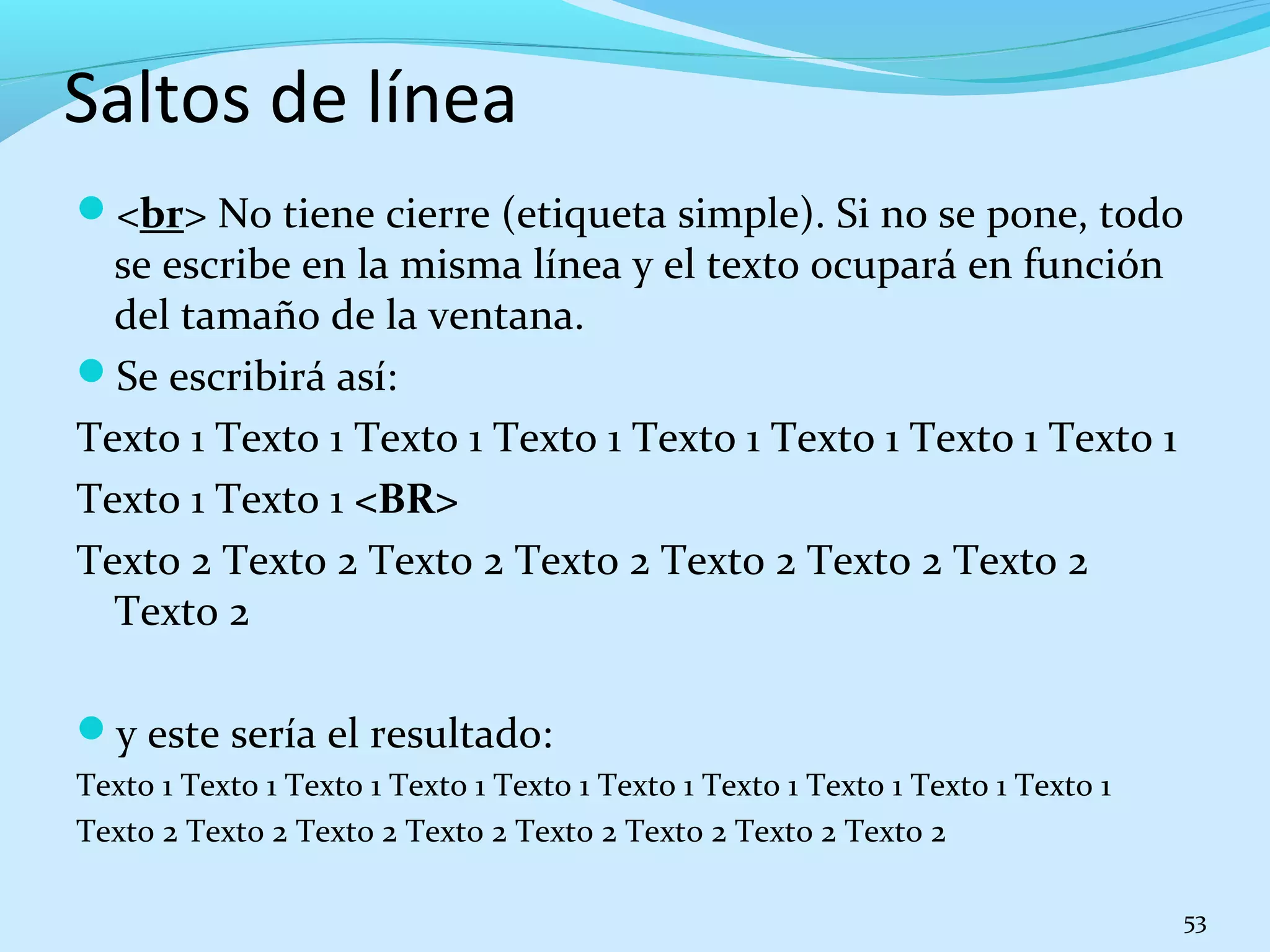 Saltos de línea 
<br> No tiene cierre (etiqueta simple). Si no se pone, todo 
se escribe en la misma línea y el texto ocupará en función 
del tamaño de la ventana. 
Se escribirá así: 
Texto 1 Texto 1 Texto 1 Texto 1 Texto 1 Texto 1 Texto 1 Texto 1 
Texto 1 Texto 1 <BR> 
Texto 2 Texto 2 Texto 2 Texto 2 Texto 2 Texto 2 Texto 2 
Texto 2 
y este sería el resultado: 
Texto 1 Texto 1 Texto 1 Texto 1 Texto 1 Texto 1 Texto 1 Texto 1 Texto 1 Texto 1 
Texto 2 Texto 2 Texto 2 Texto 2 Texto 2 Texto 2 Texto 2 Texto 2 
53 
 