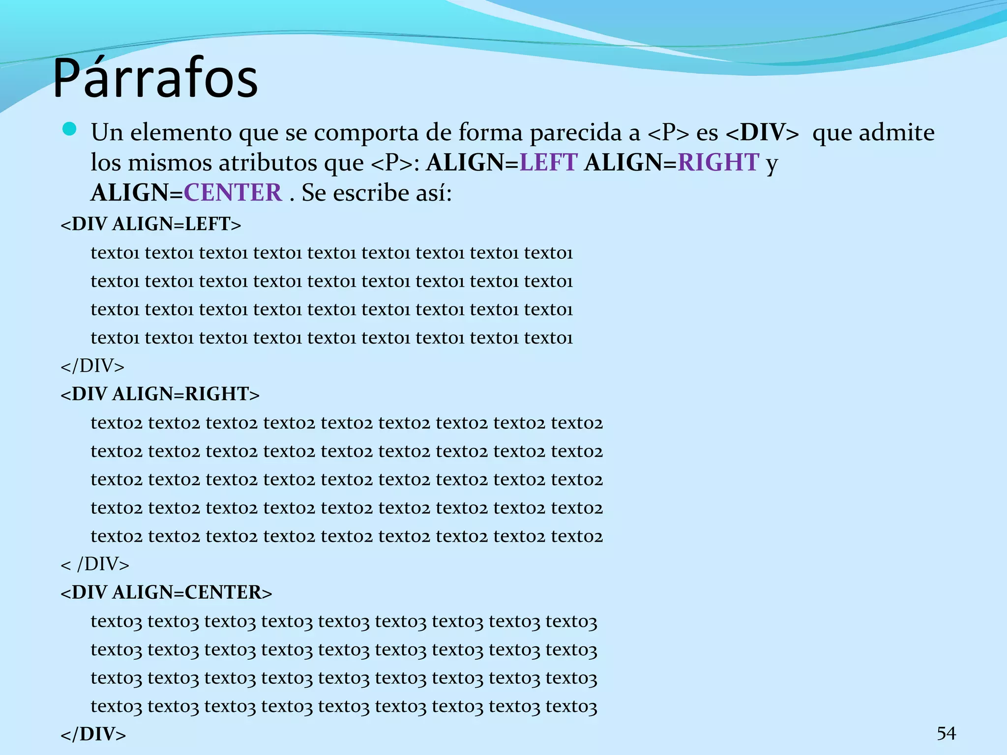 Párrafos 
 Un elemento que se comporta de forma parecida a <P> es <DIV> que admite 
los mismos atributos que <P>: ALIGN=LEFT ALIGN=RIGHT y 
ALIGN=CENTER . Se escribe así: 
<DIV ALIGN=LEFT> 
texto1 texto1 texto1 texto1 texto1 texto1 texto1 texto1 texto1 
texto1 texto1 texto1 texto1 texto1 texto1 texto1 texto1 texto1 
texto1 texto1 texto1 texto1 texto1 texto1 texto1 texto1 texto1 
texto1 texto1 texto1 texto1 texto1 texto1 texto1 texto1 texto1 
</DIV> 
<DIV ALIGN=RIGHT> 
texto2 texto2 texto2 texto2 texto2 texto2 texto2 texto2 texto2 
texto2 texto2 texto2 texto2 texto2 texto2 texto2 texto2 texto2 
texto2 texto2 texto2 texto2 texto2 texto2 texto2 texto2 texto2 
texto2 texto2 texto2 texto2 texto2 texto2 texto2 texto2 texto2 
texto2 texto2 texto2 texto2 texto2 texto2 texto2 texto2 texto2 
< /DIV> 
<DIV ALIGN=CENTER> 
texto3 texto3 texto3 texto3 texto3 texto3 texto3 texto3 texto3 
texto3 texto3 texto3 texto3 texto3 texto3 texto3 texto3 texto3 
texto3 texto3 texto3 texto3 texto3 texto3 texto3 texto3 texto3 
texto3 texto3 texto3 texto3 texto3 texto3 texto3 texto3 texto3 
</DIV> 54 
 