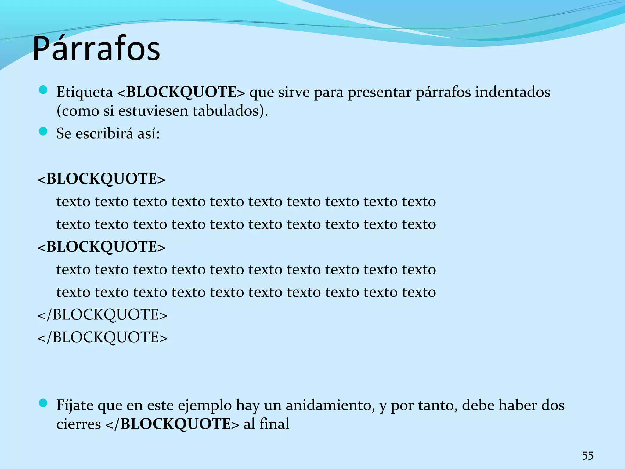 Párrafos 
 Etiqueta <BLOCKQUOTE> que sirve para presentar párrafos indentados 
(como si estuviesen tabulados). 
 Se escribirá así: 
<BLOCKQUOTE> 
texto texto texto texto texto texto texto texto texto texto 
texto texto texto texto texto texto texto texto texto texto 
<BLOCKQUOTE> 
texto texto texto texto texto texto texto texto texto texto 
texto texto texto texto texto texto texto texto texto texto 
</BLOCKQUOTE> 
</BLOCKQUOTE> 
 Fíjate que en este ejemplo hay un anidamiento, y por tanto, debe haber dos 
cierres </BLOCKQUOTE> al final 
55 
 