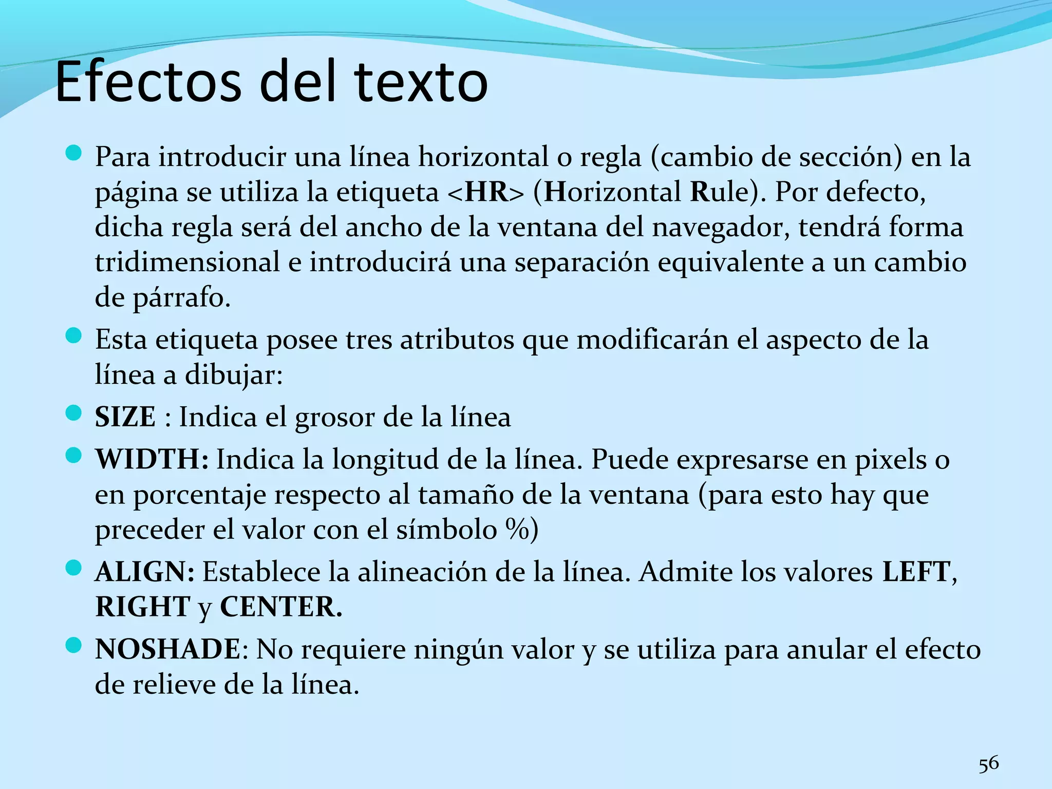 Efectos del texto 
Para introducir una línea horizontal o regla (cambio de sección) en la 
página se utiliza la etiqueta <HR> (Horizontal Rule). Por defecto, 
dicha regla será del ancho de la ventana del navegador, tendrá forma 
tridimensional e introducirá una separación equivalente a un cambio 
de párrafo. 
Esta etiqueta posee tres atributos que modificarán el aspecto de la 
línea a dibujar: 
SIZE : Indica el grosor de la línea 
WIDTH: Indica la longitud de la línea. Puede expresarse en pixels o 
en porcentaje respecto al tamaño de la ventana (para esto hay que 
preceder el valor con el símbolo %) 
ALIGN: Establece la alineación de la línea. Admite los valores LEFT, 
RIGHT y CENTER. 
NOSHADE: No requiere ningún valor y se utiliza para anular el efecto 
de relieve de la línea. 
56 
 