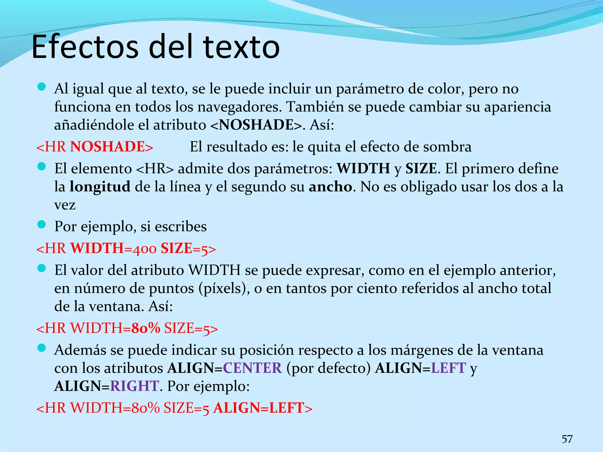 Efectos del texto 
 Al igual que al texto, se le puede incluir un parámetro de color, pero no 
funciona en todos los navegadores. También se puede cambiar su apariencia 
añadiéndole el atributo <NOSHADE>. Así: 
<HR NOSHADE> El resultado es: le quita el efecto de sombra 
 El elemento <HR> admite dos parámetros: WIDTH y SIZE. El primero define 
la longitud de la línea y el segundo su ancho. No es obligado usar los dos a la 
vez 
 Por ejemplo, si escribes 
<HR WIDTH=400 SIZE=5> 
 El valor del atributo WIDTH se puede expresar, como en el ejemplo anterior, 
en número de puntos (píxels), o en tantos por ciento referidos al ancho total 
de la ventana. Así: 
<HR WIDTH=80% SIZE=5> 
 Además se puede indicar su posición respecto a los márgenes de la ventana 
con los atributos ALIGN=CENTER (por defecto) ALIGN=LEFT y 
ALIGN=RIGHT. Por ejemplo: 
<HR WIDTH=80% SIZE=5 ALIGN=LEFT> 
57 
 
