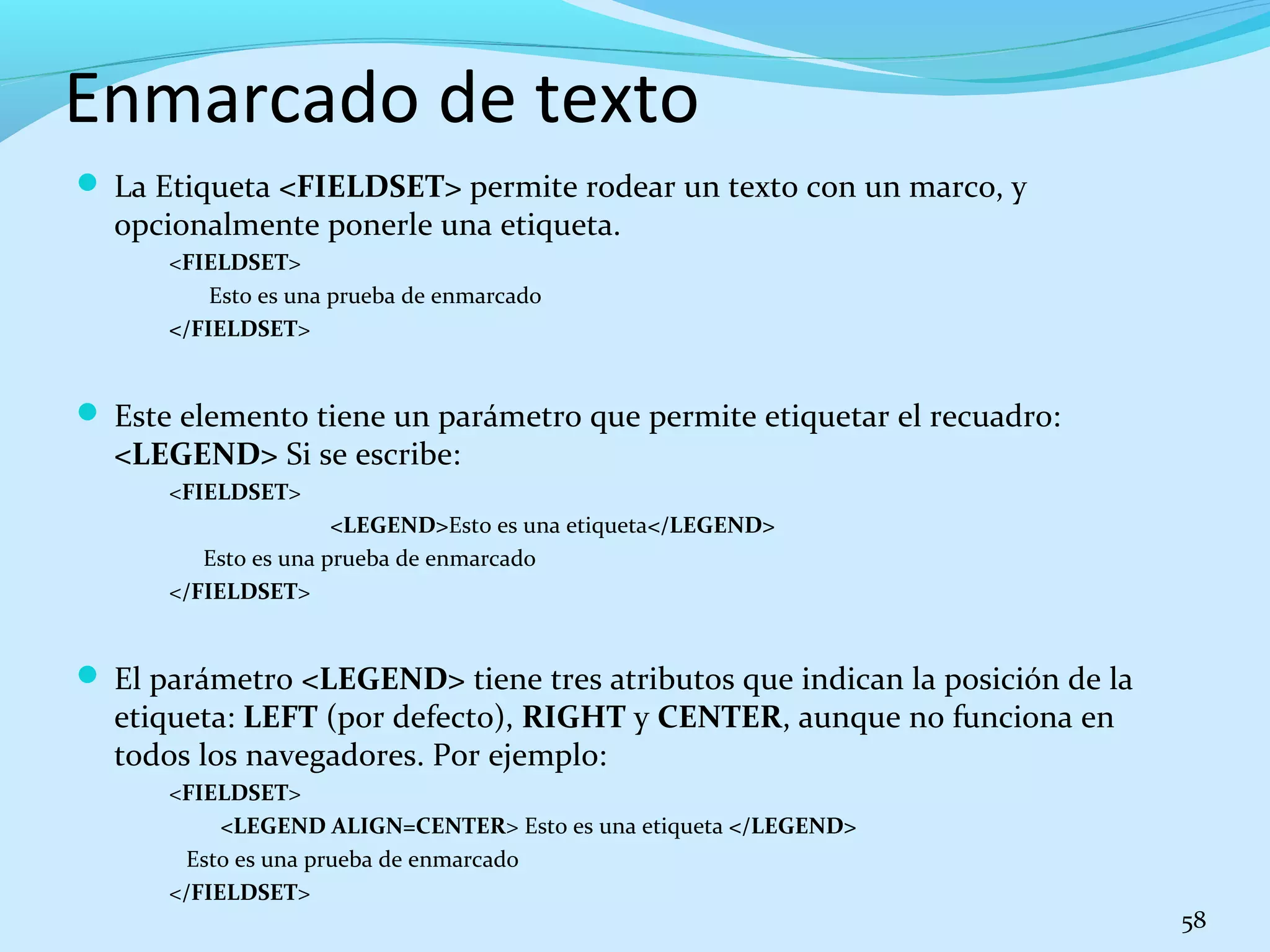 Enmarcado de texto 
 La Etiqueta <FIELDSET> permite rodear un texto con un marco, y 
opcionalmente ponerle una etiqueta. 
<FIELDSET> 
Esto es una prueba de enmarcado 
</FIELDSET> 
 Este elemento tiene un parámetro que permite etiquetar el recuadro: 
<LEGEND> Si se escribe: 
<FIELDSET> 
<LEGEND>Esto es una etiqueta</LEGEND> 
Esto es una prueba de enmarcado 
</FIELDSET> 
 El parámetro <LEGEND> tiene tres atributos que indican la posición de la 
etiqueta: LEFT (por defecto), RIGHT y CENTER, aunque no funciona en 
todos los navegadores. Por ejemplo: 
<FIELDSET> 
<LEGEND ALIGN=CENTER> Esto es una etiqueta </LEGEND> 
Esto es una prueba de enmarcado 
</FIELDSET> 
58 
 