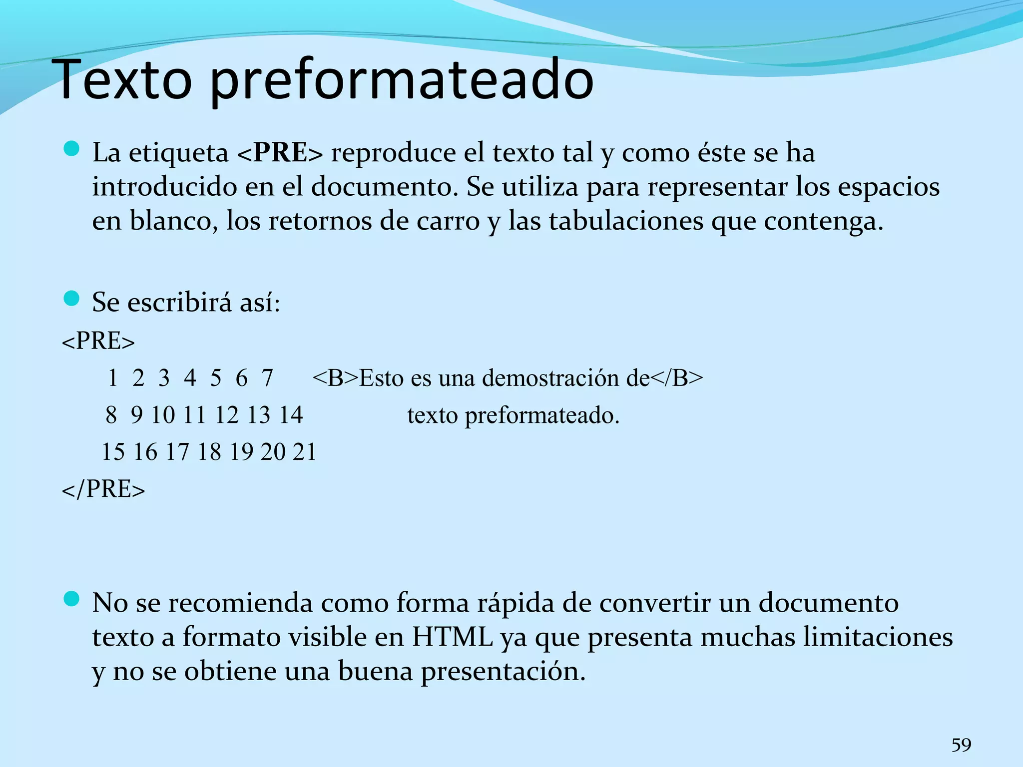 Texto preformateado 
La etiqueta <PRE> reproduce el texto tal y como éste se ha 
introducido en el documento. Se utiliza para representar los espacios 
en blanco, los retornos de carro y las tabulaciones que contenga. 
Se escribirá así: 
<PRE> 
1 2 3 4 5 6 7 <B>Esto es una demostración de</B> 
8 9 10 11 12 13 14 texto preformateado. 
15 16 17 18 19 20 21 
</PRE> 
No se recomienda como forma rápida de convertir un documento 
texto a formato visible en HTML ya que presenta muchas limitaciones 
y no se obtiene una buena presentación. 
59 
 