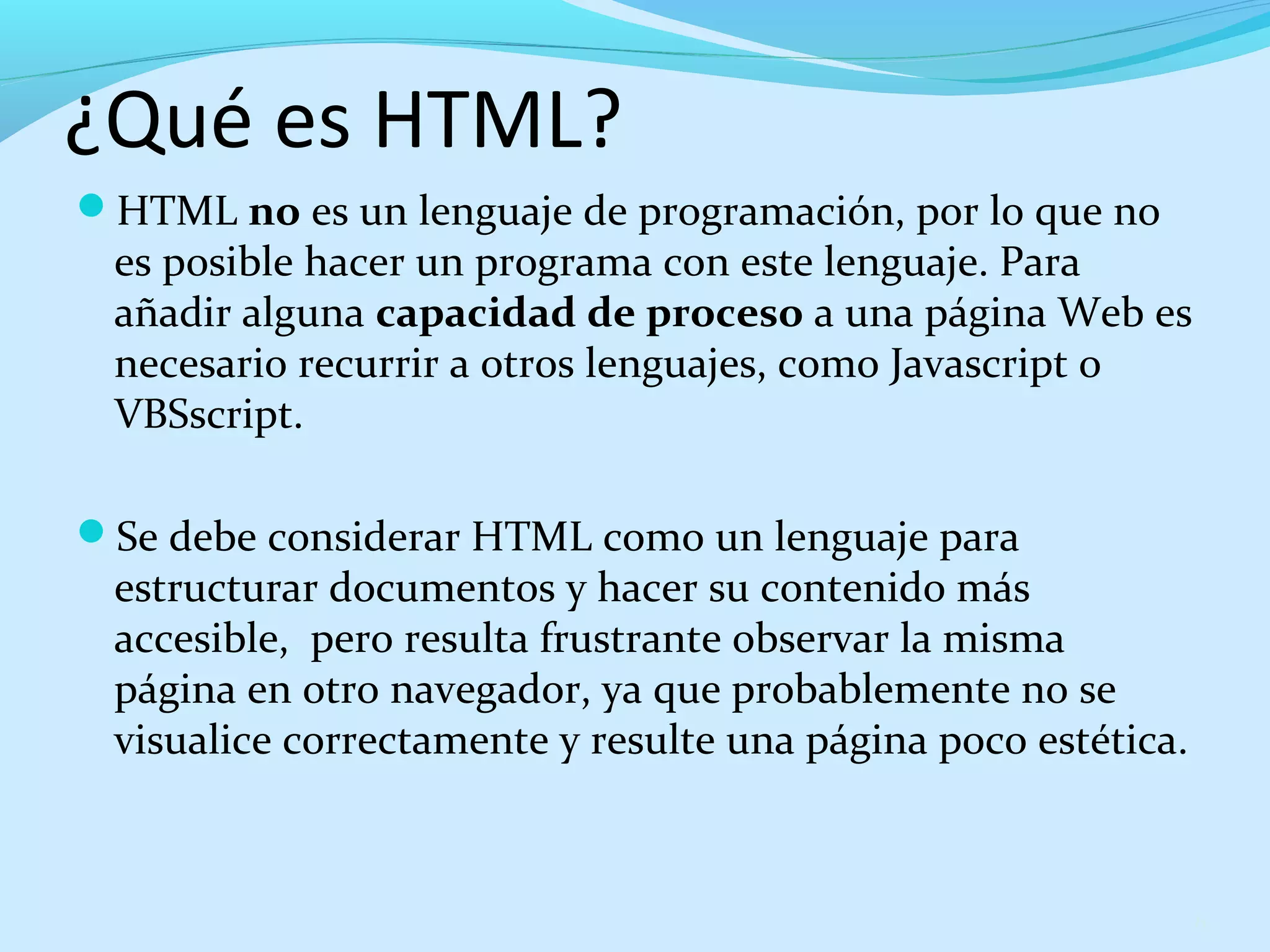¿Qué es HTML? 
HTML no es un lenguaje de programación, por lo que no 
es posible hacer un programa con este lenguaje. Para 
añadir alguna capacidad de proceso a una página Web es 
necesario recurrir a otros lenguajes, como Javascript o 
VBSscript. 
Se debe considerar HTML como un lenguaje para 
estructurar documentos y hacer su contenido más 
accesible, pero resulta frustrante observar la misma 
página en otro navegador, ya que probablemente no se 
visualice correctamente y resulte una página poco estética. 
6 
 