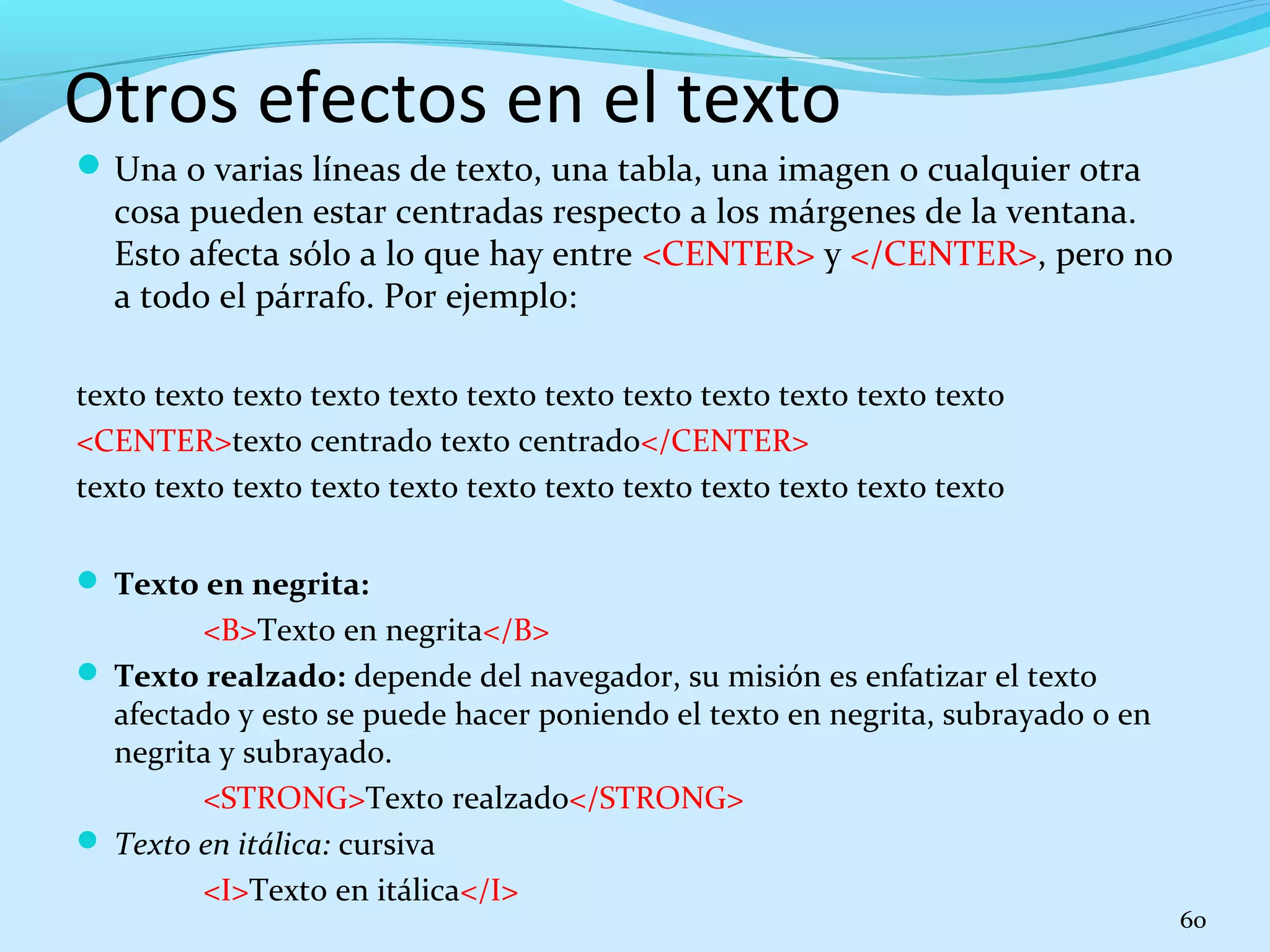 Otros efectos en el texto 
Una o varias líneas de texto, una tabla, una imagen o cualquier otra 
cosa pueden estar centradas respecto a los márgenes de la ventana. 
Esto afecta sólo a lo que hay entre <CENTER> y </CENTER>, pero no 
a todo el párrafo. Por ejemplo: 
texto texto texto texto texto texto texto texto texto texto texto texto 
<CENTER>texto centrado texto centrado</CENTER> 
texto texto texto texto texto texto texto texto texto texto texto texto 
 Texto en negrita: 
<B>Texto en negrita</B> 
 Texto realzado: depende del navegador, su misión es enfatizar el texto 
afectado y esto se puede hacer poniendo el texto en negrita, subrayado o en 
negrita y subrayado. 
<STRONG>Texto realzado</STRONG> 
 Texto en itálica: cursiva 
<I>Texto en itálica</I> 
60 
 
