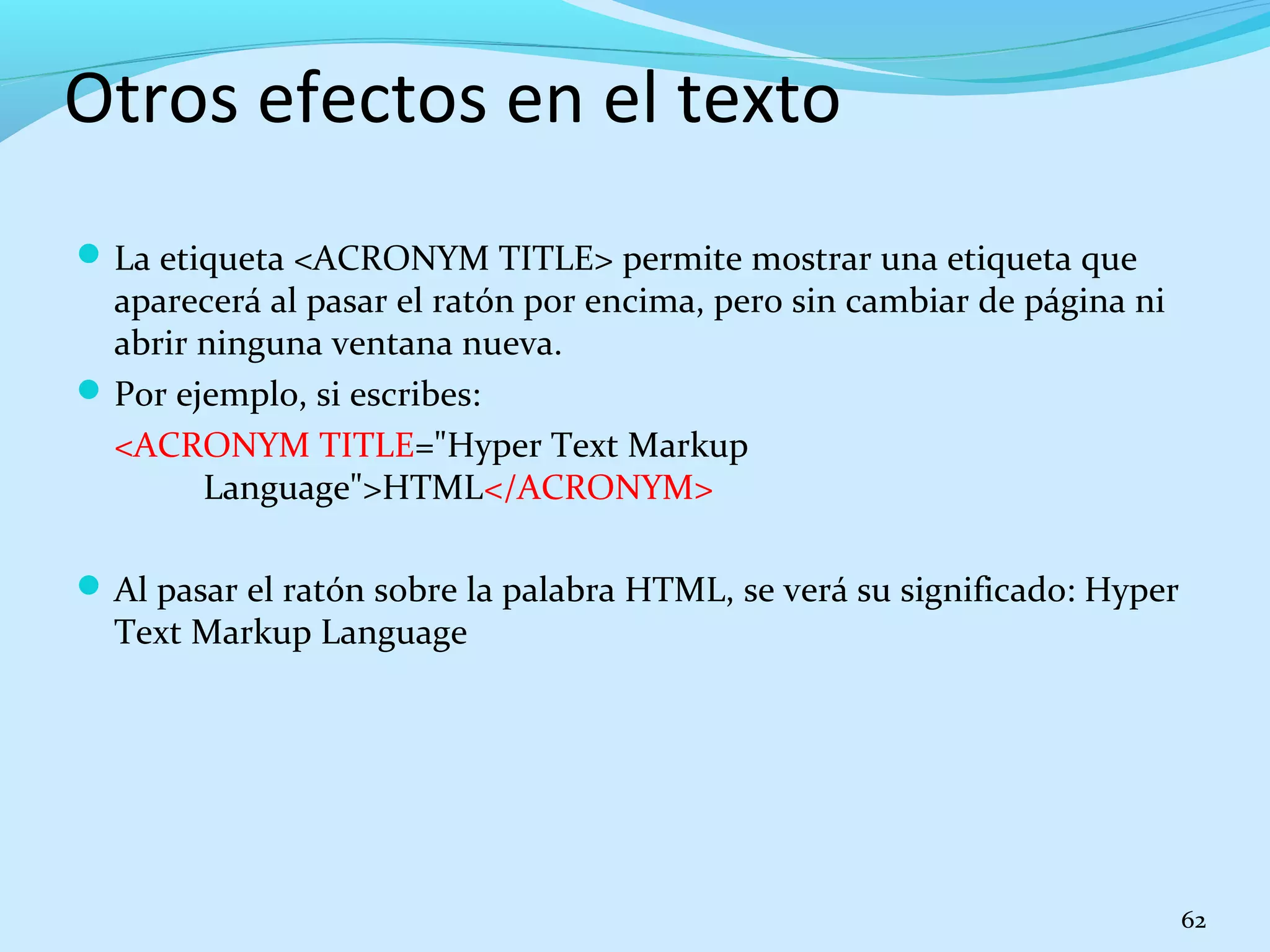 Otros efectos en el texto 
La etiqueta <ACRONYM TITLE> permite mostrar una etiqueta que 
aparecerá al pasar el ratón por encima, pero sin cambiar de página ni 
abrir ninguna ventana nueva. 
Por ejemplo, si escribes: 
<ACRONYM TITLE="Hyper Text Markup 
Language">HTML</ACRONYM> 
Al pasar el ratón sobre la palabra HTML, se verá su significado: Hyper 
Text Markup Language 
62 
 