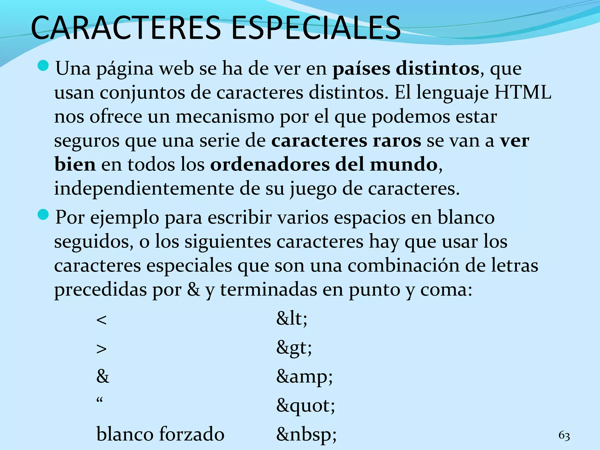 CARACTERES ESPECIALES 
Una página web se ha de ver en países distintos, que 
usan conjuntos de caracteres distintos. El lenguaje HTML 
nos ofrece un mecanismo por el que podemos estar 
seguros que una serie de caracteres raros se van a ver 
bien en todos los ordenadores del mundo, 
independientemente de su juego de caracteres. 
Por ejemplo para escribir varios espacios en blanco 
seguidos, o los siguientes caracteres hay que usar los 
caracteres especiales que son una combinación de letras 
precedidas por & y terminadas en punto y coma: 
< &lt; 
> &gt; 
& &amp; 
“ &quot; 
blanco forzado &nbsp; 63 
 
