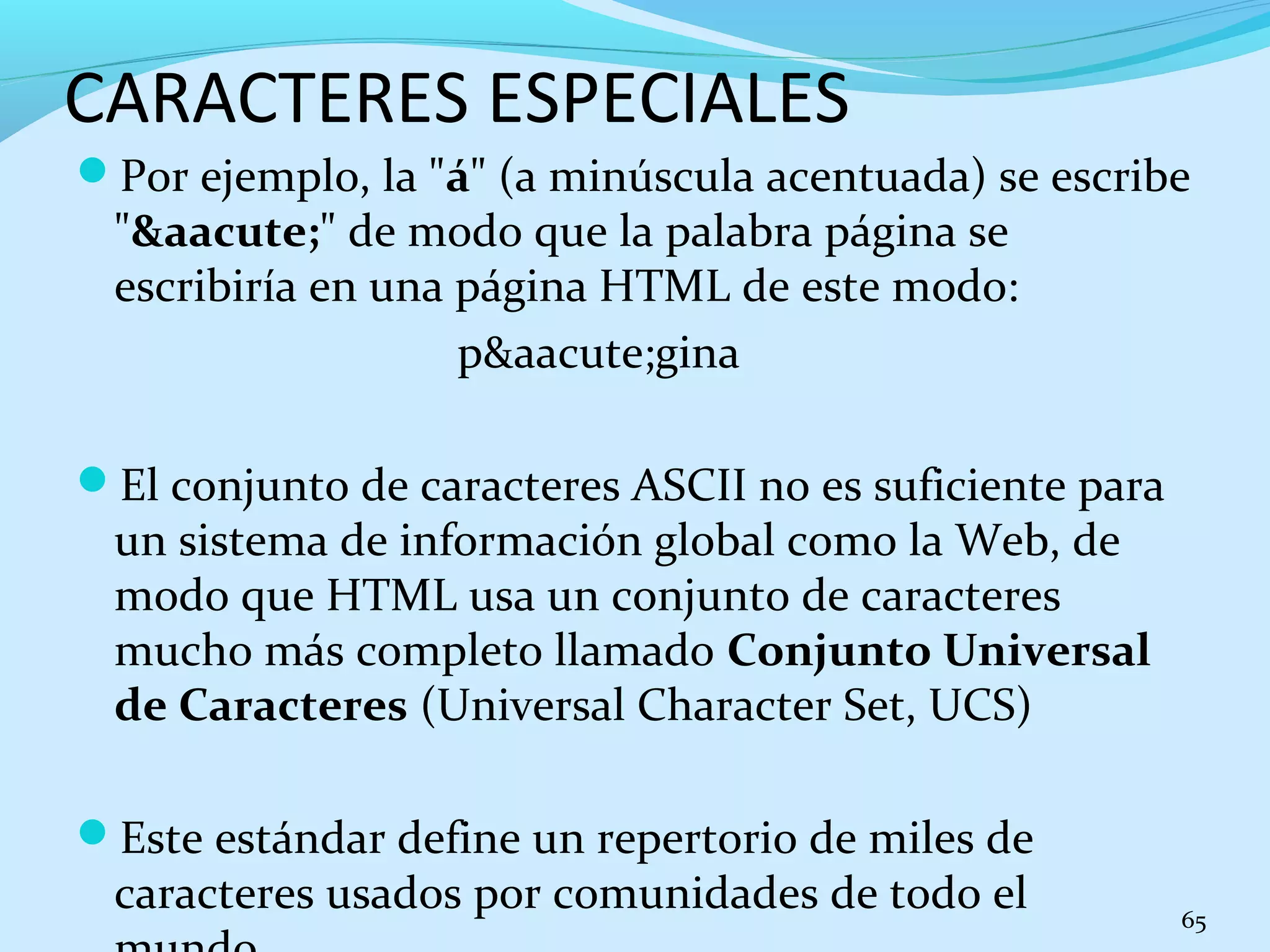 CARACTERES ESPECIALES 
Por ejemplo, la "á" (a minúscula acentuada) se escribe 
"&aacute;" de modo que la palabra página se 
escribiría en una página HTML de este modo: 
p&aacute;gina 
El conjunto de caracteres ASCII no es suficiente para 
un sistema de información global como la Web, de 
modo que HTML usa un conjunto de caracteres 
mucho más completo llamado Conjunto Universal 
de Caracteres (Universal Character Set, UCS) 
Este estándar define un repertorio de miles de 
caracteres usados por comunidades de todo el 
mundo. 65 
 
