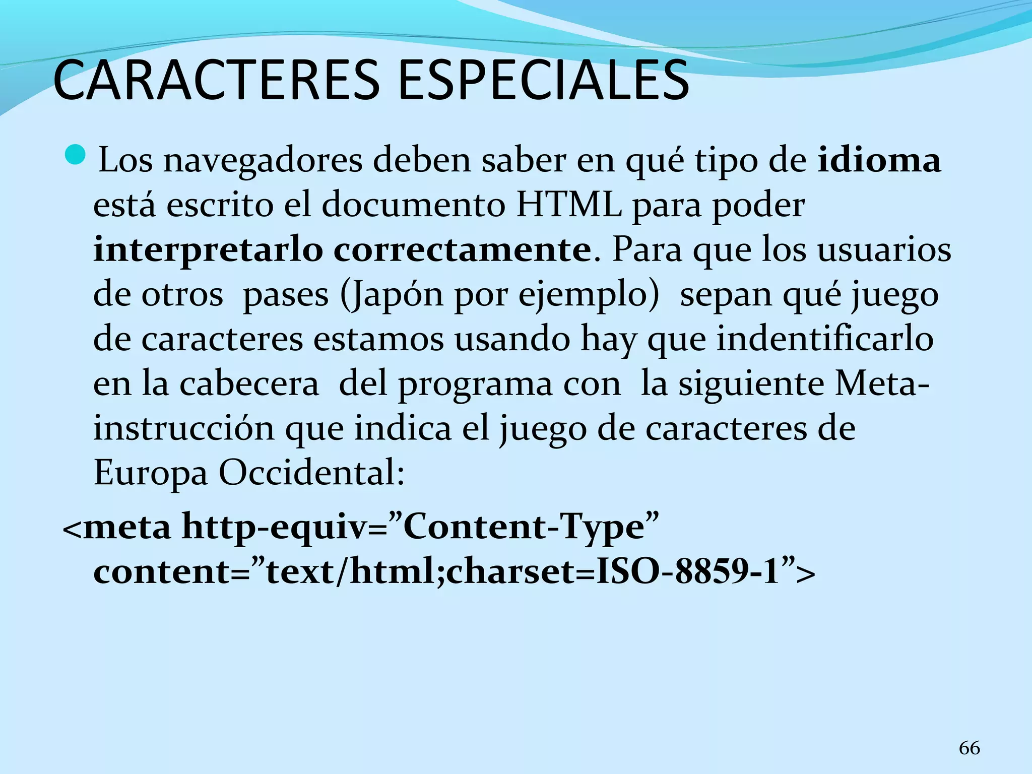 CARACTERES ESPECIALES 
Los navegadores deben saber en qué tipo de idioma 
está escrito el documento HTML para poder 
interpretarlo correctamente. Para que los usuarios 
de otros pases (Japón por ejemplo) sepan qué juego 
de caracteres estamos usando hay que indentificarlo 
en la cabecera del programa con la siguiente Meta-instrucción 
que indica el juego de caracteres de 
Europa Occidental: 
<meta http-equiv=”Content-Type” 
content=”text/html;charset=ISO-8859-1”> 
66 
 