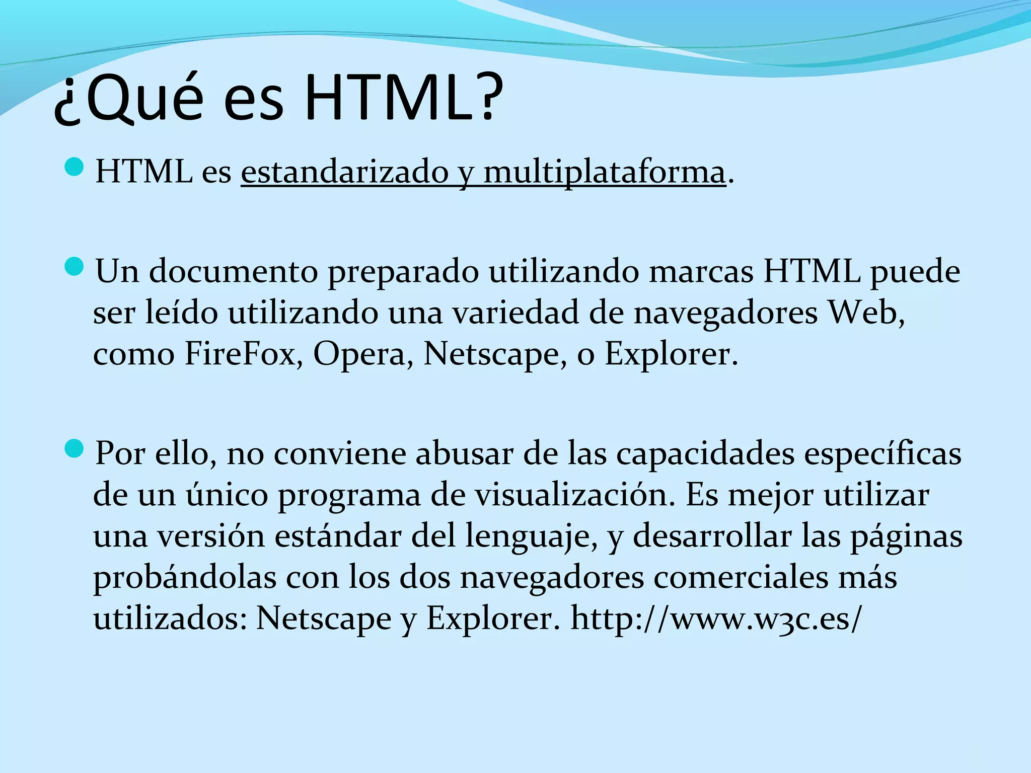 ¿Qué es HTML? 
HTML es estandarizado y multiplataforma. 
Un documento preparado utilizando marcas HTML puede 
ser leído utilizando una variedad de navegadores Web, 
como FireFox, Opera, Netscape, o Explorer. 
Por ello, no conviene abusar de las capacidades específicas 
de un único programa de visualización. Es mejor utilizar 
una versión estándar del lenguaje, y desarrollar las páginas 
probándolas con los dos navegadores comerciales más 
utilizados: Netscape y Explorer. http://www.w3c.es/ 
7 
 