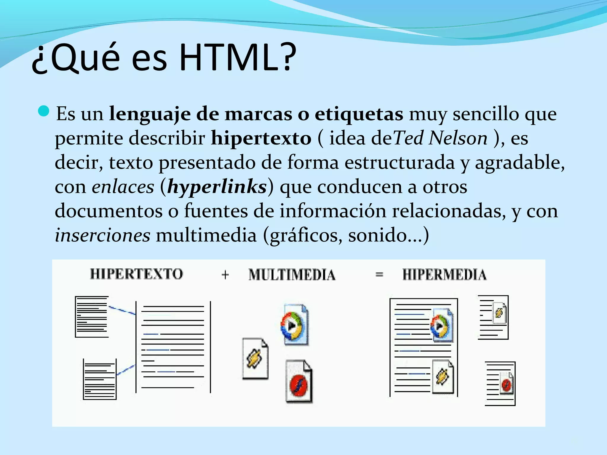 ¿Qué es HTML? 
Es un lenguaje de marcas o etiquetas muy sencillo que 
permite describir hipertexto ( idea deTed Nelson ), es 
decir, texto presentado de forma estructurada y agradable, 
con enlaces (hyperlinks) que conducen a otros 
documentos o fuentes de información relacionadas, y con 
inserciones multimedia (gráficos, sonido...) 
8 
 