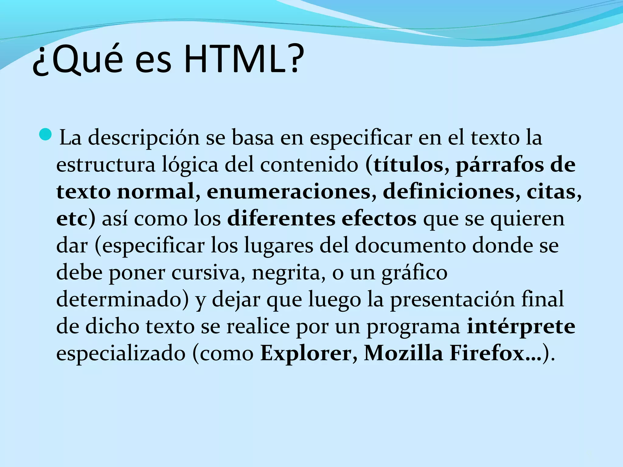 ¿Qué es HTML? 
La descripción se basa en especificar en el texto la 
estructura lógica del contenido (títulos, párrafos de 
texto normal, enumeraciones, definiciones, citas, 
etc) así como los diferentes efectos que se quieren 
dar (especificar los lugares del documento donde se 
debe poner cursiva, negrita, o un gráfico 
determinado) y dejar que luego la presentación final 
de dicho texto se realice por un programa intérprete 
especializado (como Explorer, Mozilla Firefox…). 
9 
 