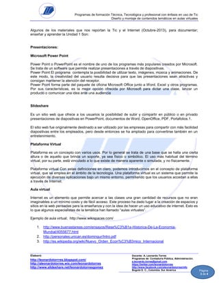 Programas de formación Técnica, Tecnológica y profesional con énfasis en uso de Tic
Diseño y montaje de contenidos temáticos en aulas virtuales

Algunos de los materiales que nos reportan la Tic y el Internet (Octubre-2013), para documentar;
enseñar y aprender la Unidad 1 Son:

Presentaciones:
Microsoft Power Point
Power Point o PowerPoint es el nombre de uno de los programas más populares creados por Microsoft.
Se trata de un software que permite realizar presentaciones a través de diapositivas.
Power Point El programa contempla la posibilidad de utilizar texto, imágenes, música y animaciones. De
este modo, la creatividad del usuario resulta decisiva para que las presentaciones sean atractivas y
consigan mantener la atención del receptor.
Power Point forma parte del paquete de oficina Microsoft Office junto a Word, Excel y otros programas.
Por sus características, es la mejor opción ofrecida por Microsoft para dictar una clase, lanzar un
producto o comunicar una idea ante una audiencia

Slideshare
Es un sitio web que ofrece a los usuarios la posibilidad de subir y compartir en público o en privado
presentaciones de diapositivas en PowerPoint, documentos de Word, OpenOffice, PDF, Portafolios.1.
El sitio web fue originalmente destinado a ser utilizado por las empresas para compartir con más facilidad
diapositivas entre los empleados, pero desde entonces se ha ampliado para convertirse también en un
entretenimiento.
Plataforma Virtual
Plataforma es un concepto con varios usos. Por lo general se trata de una base que se halla una cierta
altura o de aquello que brinda un soporte, ya sea físico o simbólico. El uso más habitual del término
virtual, por su parte, está vinculado a lo que existe de manera aparente o simulada, y no físicamente.
Plataforma virtual Con estas definiciones en claro, podemos introducirnos en el concepto de plataforma
virtual, que se emplea en el ámbito de la tecnología. Una plataforma virtual es un sistema que permite la
ejecución de diversas aplicaciones bajo un mismo entorno, permitiendo que los usuarios accedan a ellas
a través de Internet.
Aula virtual
Internet es un elemento que permite acercar a las clases una gran cantidad de recursos que no eran
imaginables a un mínimo costo y de fácil acceso. Este proceso ha dado lugar a la creación de espacios y
sitios en la web pensadas para la enseñanza y con la idea de hacer un uso educativo de internet. Esto es
lo que algunos especialistas de la temática han llamado “aulas virtuales”.
Ejemplo de aula virtual; http://www.wikispaces.com/
1. http://www.buenastareas.com/ensayos/Rese%C3%B1a-Historica-De-La-EconomiaMundial/4055677.html
2. http://personales.unican.es/domingur/Intro.pdf
3. http://es.wikipedia.org/wiki/Nuevo_Orden_Econ%C3%B3mico_Internacional

Elaboró:

http://leonardotorrres.blogspot.com/
http://aleonardotorres.wix.com/leonardotorres
http://www.slideshare.net/leonardotorresgomez

Docente: A. Leonardo Torres
Programas de: Contaduría Pública, Administración.
a.leonardo.torres@gmail.com
https://twitter.com/leonardotorrres
http://www.facebook.com/aleonardotorres/info
Bogotá D. C., Colombia. Sur América

Página
3 de 4

 