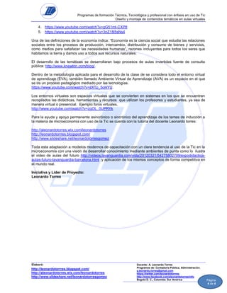 Programas de formación Técnica, Tecnológica y profesional con énfasis en uso de Tic
Diseño y montaje de contenidos temáticos en aulas virtuales

4. https://www.youtube.com/watch?v=gG51mI-CXP8
5. https://www.youtube.com/watch?v=3nZ18l5sNs4
Una de las definiciones de la economía indica: “Economía es la ciencia social que estudia las relaciones
sociales entre los procesos de producción, intercambio, distribución y consumo de bienes y servicios,
como medios para satisfacer las necesidades humanas”, razones incluyentes para todos los seres que
habitamos la tierra y damos uso a todos sus recursos naturales.
El desarrollo de las temáticas se desarrollaran bajo procesos de aulas invertidas fuente de consulta
pública: http://www.knewton.com/blog/.
Dentro de la metodología aplicada para el desarrollo de la clase de se considera todo el entorno virtual
de aprendizaje (EVA), también llamado Ambiente Virtual de Aprendizaje (AVA) es un espacio en el que
se da un proceso pedagógico mediado por las tecnologías.
https://www.youtube.com/watch?v=jtXTp_5oHYU.
Los entornos virtuales son espacios virtuales que se convierten en sistemas en los que se encuentran
recopilados las didácticas, herramientas y recursos que utilizan los profesores y estudiantes, ya sea de
manera virtual o presencial. Ejemplo foros virtuales,
http://www.youtube.com/watch?v=zgOL_0UPRYk
Para la ayuda y apoyo permanente asincrónico o sincrónico del aprendizaje de los temas de inducción a
la materia de microeconomía con uso de la Tic se cuenta con la tutoría del docente Leonardo torres:
http://aleonardotorres.wix.com/leonardotorres
http://leonardotorrres.blogspot.com/
http://www.slideshare.net/leonardotorresgomez
Toda esta adaptación a modelos modernos de capacitación con un clara tendencia al uso de la Tic en la
microeconomía con una visión de desarrollar conocimiento mediante ambientes de punta como lo ilustra
el video de aulas del futuro http://videos.lavanguardia.com/vida/20120321/54275802709/expodidacticaaulas-futuro-lavanguardia-barcelona.html y aplicación de los mismos conceptos de forma competitiva en
el mundo real.
Iniciativa y Líder de Proyecto:
Leonardo Torres

Elaboró:

http://leonardotorrres.blogspot.com/
http://aleonardotorres.wix.com/leonardotorres
http://www.slideshare.net/leonardotorresgomez

Docente: A. Leonardo Torres
Programas de: Contaduría Pública, Administración.
a.leonardo.torres@gmail.com
https://twitter.com/leonardotorrres
http://www.facebook.com/aleonardotorres/info
Bogotá D. C., Colombia. Sur América

Página
4 de 4

 