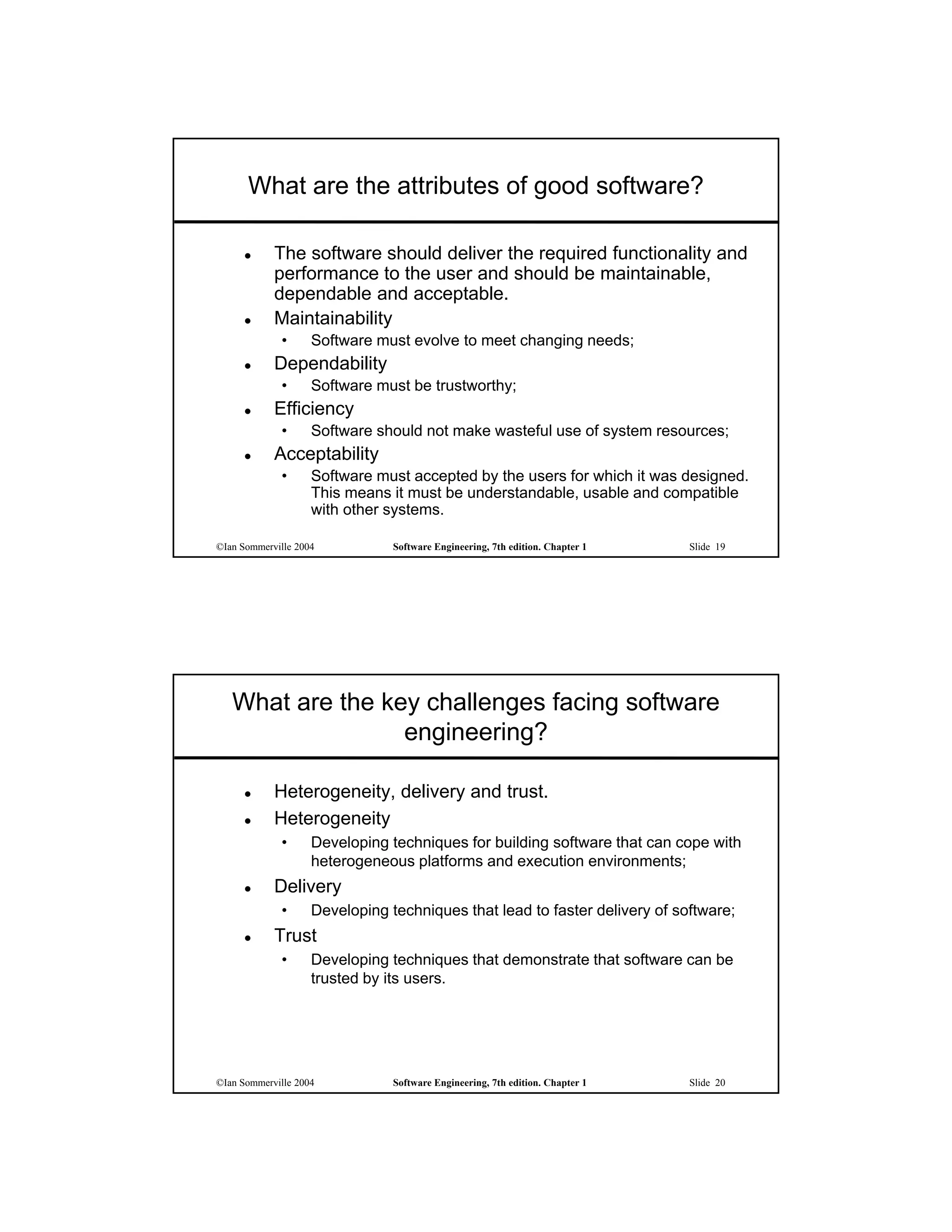What are the attributes of good software?

           The software should deliver the required functionality and
            performance to the user and should be maintainable,
            dependable and acceptable.
           Maintainability
             •      Software must evolve to meet changing needs;
           Dependability
             •      Software must be trustworthy;
           Efficiency
             •      Software should not make wasteful use of system resources;
           Acceptability
             •      Software must accepted by the users for which it was designed.
                    This means it must be understandable, usable and compatible
                    with other systems.

©Ian Sommerville 2004           Software Engineering, 7th edition. Chapter 1   Slide 19




   What are the key challenges facing software
                  engineering?

           Heterogeneity, delivery and trust.
           Heterogeneity
             •      Developing techniques for building software that can cope with
                    heterogeneous platforms and execution environments;
           Delivery
             •      Developing techniques that lead to faster delivery of software;
           Trust
             •      Developing techniques that demonstrate that software can be
                    trusted by its users.




©Ian Sommerville 2004           Software Engineering, 7th edition. Chapter 1   Slide 20
 