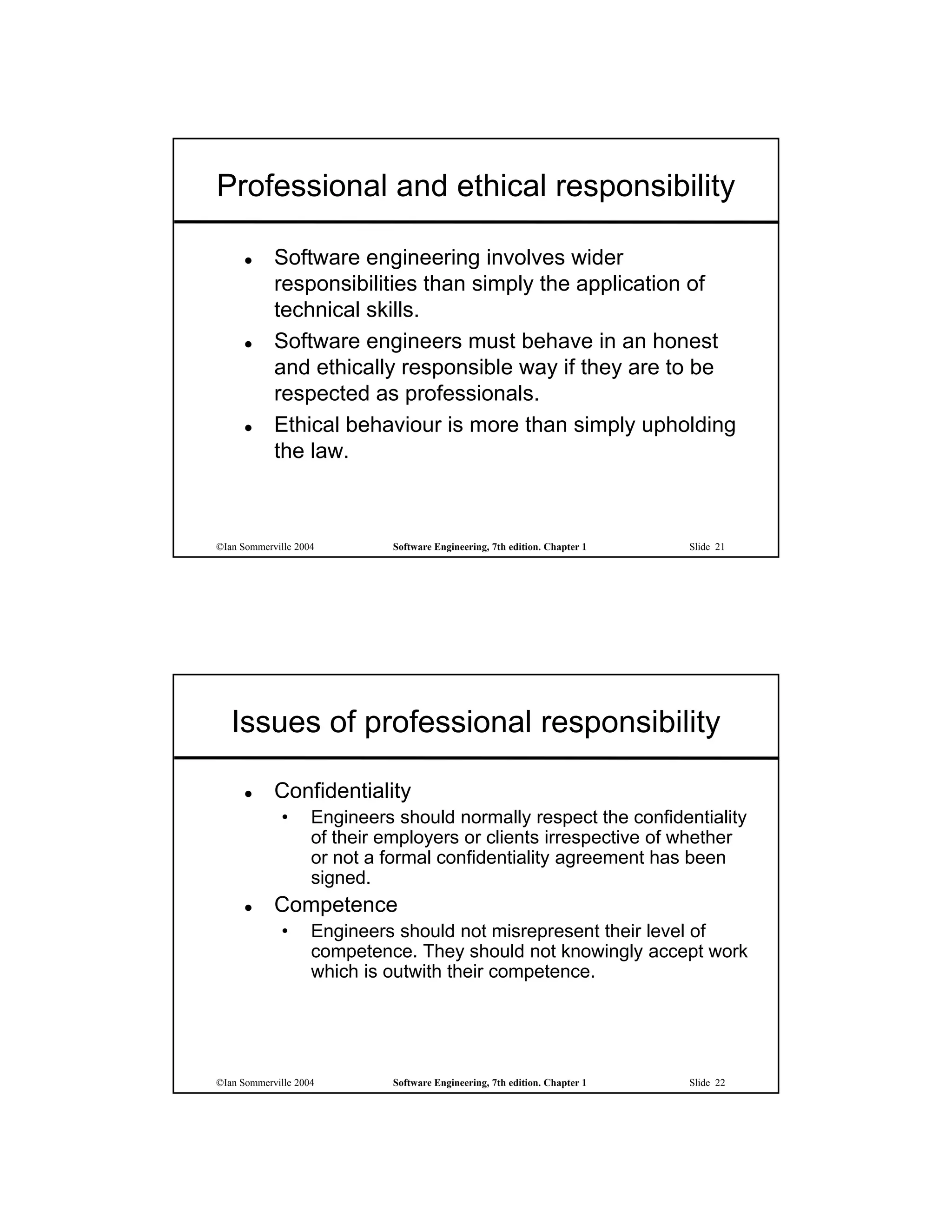 Professional and ethical responsibility

           Software engineering involves wider
            responsibilities than simply the application of
            technical skills.
           Software engineers must behave in an honest
            and ethically responsible way if they are to be
            respected as professionals.
           Ethical behaviour is more than simply upholding
            the law.



©Ian Sommerville 2004        Software Engineering, 7th edition. Chapter 1   Slide 21




   Issues of professional responsibility

           Confidentiality
             •      Engineers should normally respect the confidentiality
                    of their employers or clients irrespective of whether
                    or not a formal confidentiality agreement has been
                    signed.
           Competence
             •      Engineers should not misrepresent their level of
                    competence. They should not knowingly accept work
                    which is outwith their competence.




©Ian Sommerville 2004        Software Engineering, 7th edition. Chapter 1   Slide 22
 