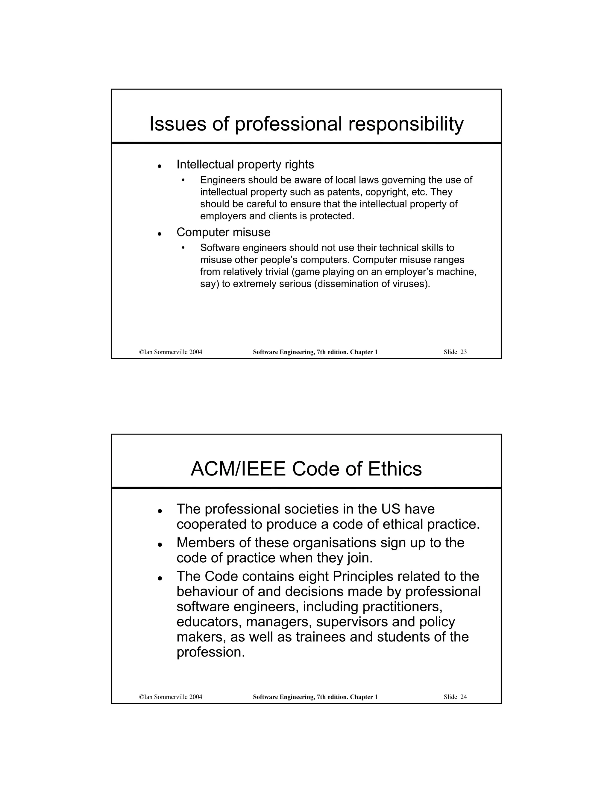 Issues of professional responsibility
           Intellectual property rights
             •      Engineers should be aware of local laws governing the use of
                    intellectual property such as patents, copyright, etc. They
                    should be careful to ensure that the intellectual property of
                    employers and clients is protected.
           Computer misuse
             •      Software engineers should not use their technical skills to
                    misuse other people’s computers. Computer misuse ranges
                    from relatively trivial (game playing on an employer’s machine,
                    say) to extremely serious (dissemination of viruses).




©Ian Sommerville 2004           Software Engineering, 7th edition. Chapter 1   Slide 23




                 ACM/IEEE Code of Ethics
           The professional societies in the US have
            cooperated to produce a code of ethical practice.
           Members of these organisations sign up to the
            code of practice when they join.
           The Code contains eight Principles related to the
            behaviour of and decisions made by professional
            software engineers, including practitioners,
            educators, managers, supervisors and policy
            makers, as well as trainees and students of the
            profession.


©Ian Sommerville 2004           Software Engineering, 7th edition. Chapter 1   Slide 24
 