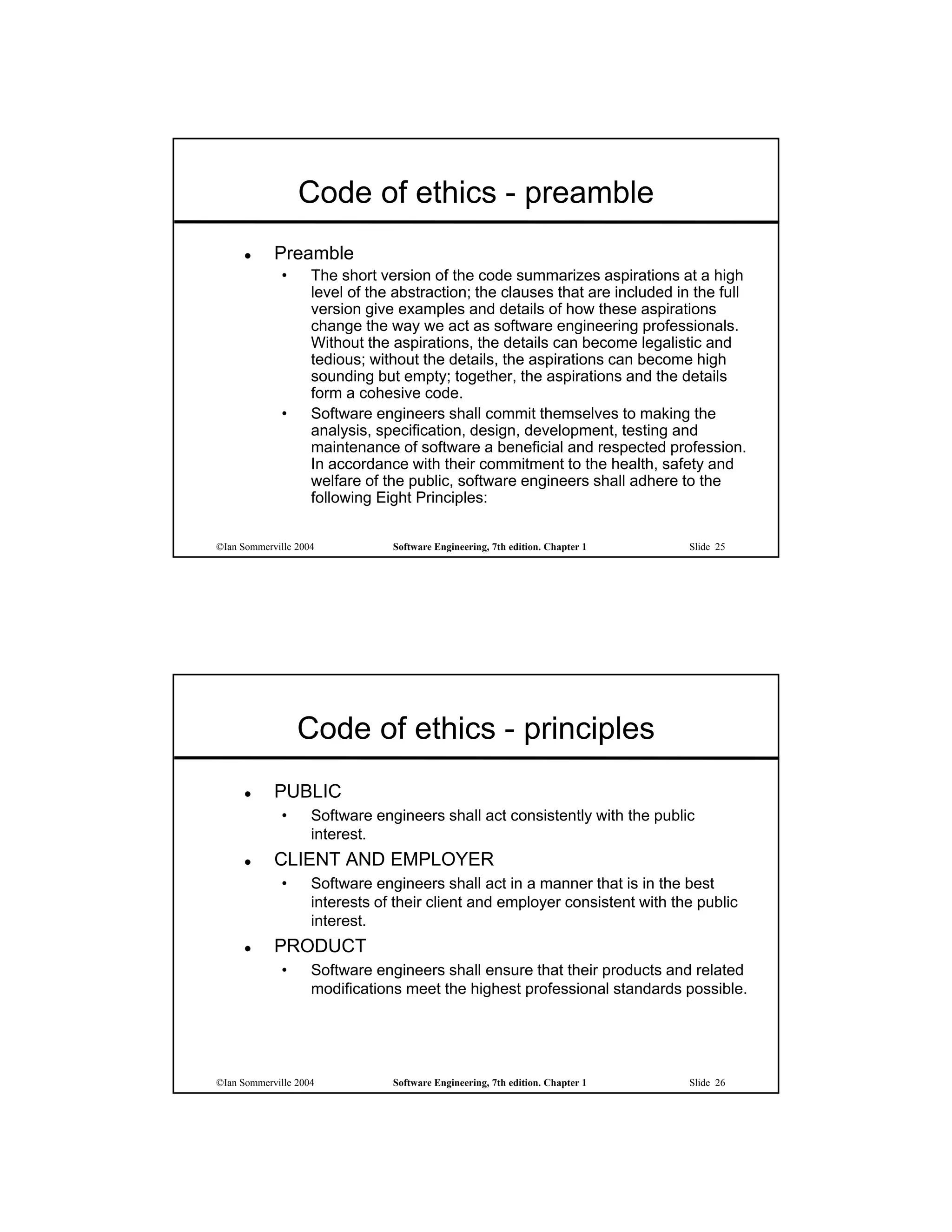 Code of ethics - preamble
           Preamble
             •      The short version of the code summarizes aspirations at a high
                    level of the abstraction; the clauses that are included in the full
                    version give examples and details of how these aspirations
                    change the way we act as software engineering professionals.
                    Without the aspirations, the details can become legalistic and
                    tedious; without the details, the aspirations can become high
                    sounding but empty; together, the aspirations and the details
                    form a cohesive code.
             •      Software engineers shall commit themselves to making the
                    analysis, specification, design, development, testing and
                    maintenance of software a beneficial and respected profession.
                    In accordance with their commitment to the health, safety and
                    welfare of the public, software engineers shall adhere to the
                    following Eight Principles:


©Ian Sommerville 2004           Software Engineering, 7th edition. Chapter 1   Slide 25




                 Code of ethics - principles
           PUBLIC
             •      Software engineers shall act consistently with the public
                    interest.
           CLIENT AND EMPLOYER
             •      Software engineers shall act in a manner that is in the best
                    interests of their client and employer consistent with the public
                    interest.
           PRODUCT
             •      Software engineers shall ensure that their products and related
                    modifications meet the highest professional standards possible.




©Ian Sommerville 2004           Software Engineering, 7th edition. Chapter 1   Slide 26
 