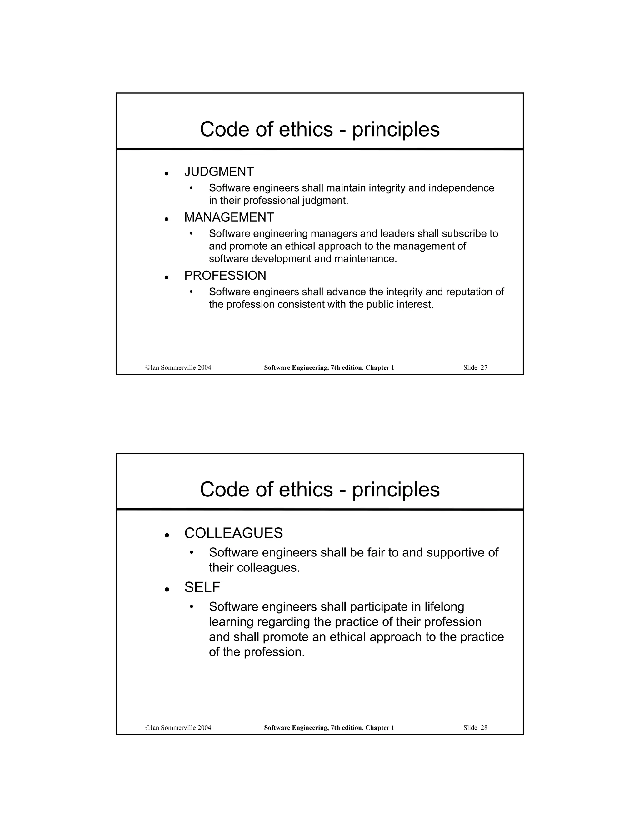 Code of ethics - principles
           JUDGMENT
             •      Software engineers shall maintain integrity and independence
                    in their professional judgment.
           MANAGEMENT
             •      Software engineering managers and leaders shall subscribe to
                    and promote an ethical approach to the management of
                    software development and maintenance.
           PROFESSION
             •      Software engineers shall advance the integrity and reputation of
                    the profession consistent with the public interest.




©Ian Sommerville 2004          Software Engineering, 7th edition. Chapter 1   Slide 27




                 Code of ethics - principles
           COLLEAGUES
             •      Software engineers shall be fair to and supportive of
                    their colleagues.
           SELF
             •      Software engineers shall participate in lifelong
                    learning regarding the practice of their profession
                    and shall promote an ethical approach to the practice
                    of the profession.




©Ian Sommerville 2004          Software Engineering, 7th edition. Chapter 1   Slide 28
 