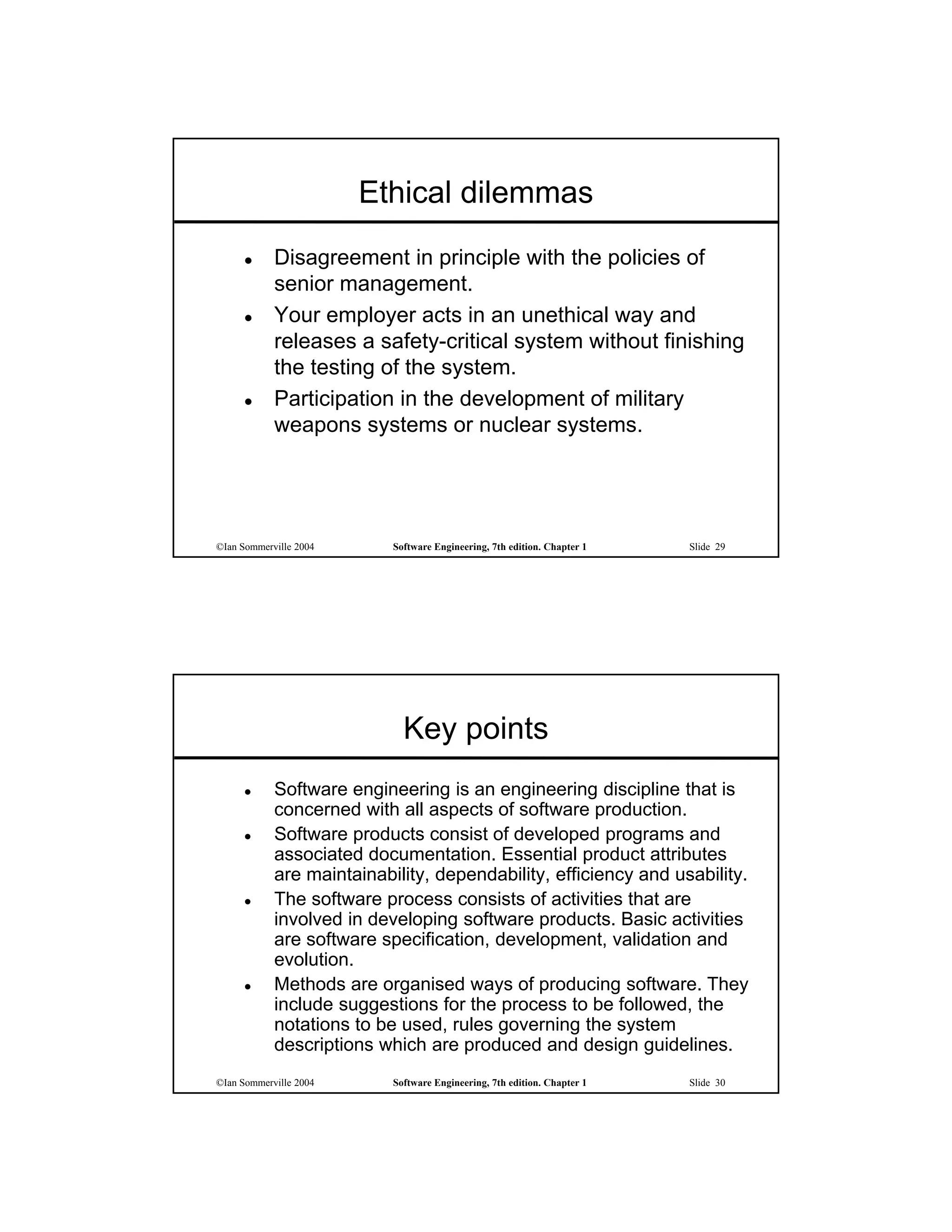 Ethical dilemmas
           Disagreement in principle with the policies of
            senior management.
           Your employer acts in an unethical way and
            releases a safety-critical system without finishing
            the testing of the system.
           Participation in the development of military
            weapons systems or nuclear systems.




©Ian Sommerville 2004      Software Engineering, 7th edition. Chapter 1   Slide 29




                             Key points
           Software engineering is an engineering discipline that is
            concerned with all aspects of software production.
           Software products consist of developed programs and
            associated documentation. Essential product attributes
            are maintainability, dependability, efficiency and usability.
           The software process consists of activities that are
            involved in developing software products. Basic activities
            are software specification, development, validation and
            evolution.
           Methods are organised ways of producing software. They
            include suggestions for the process to be followed, the
            notations to be used, rules governing the system
            descriptions which are produced and design guidelines.
©Ian Sommerville 2004      Software Engineering, 7th edition. Chapter 1   Slide 30
 