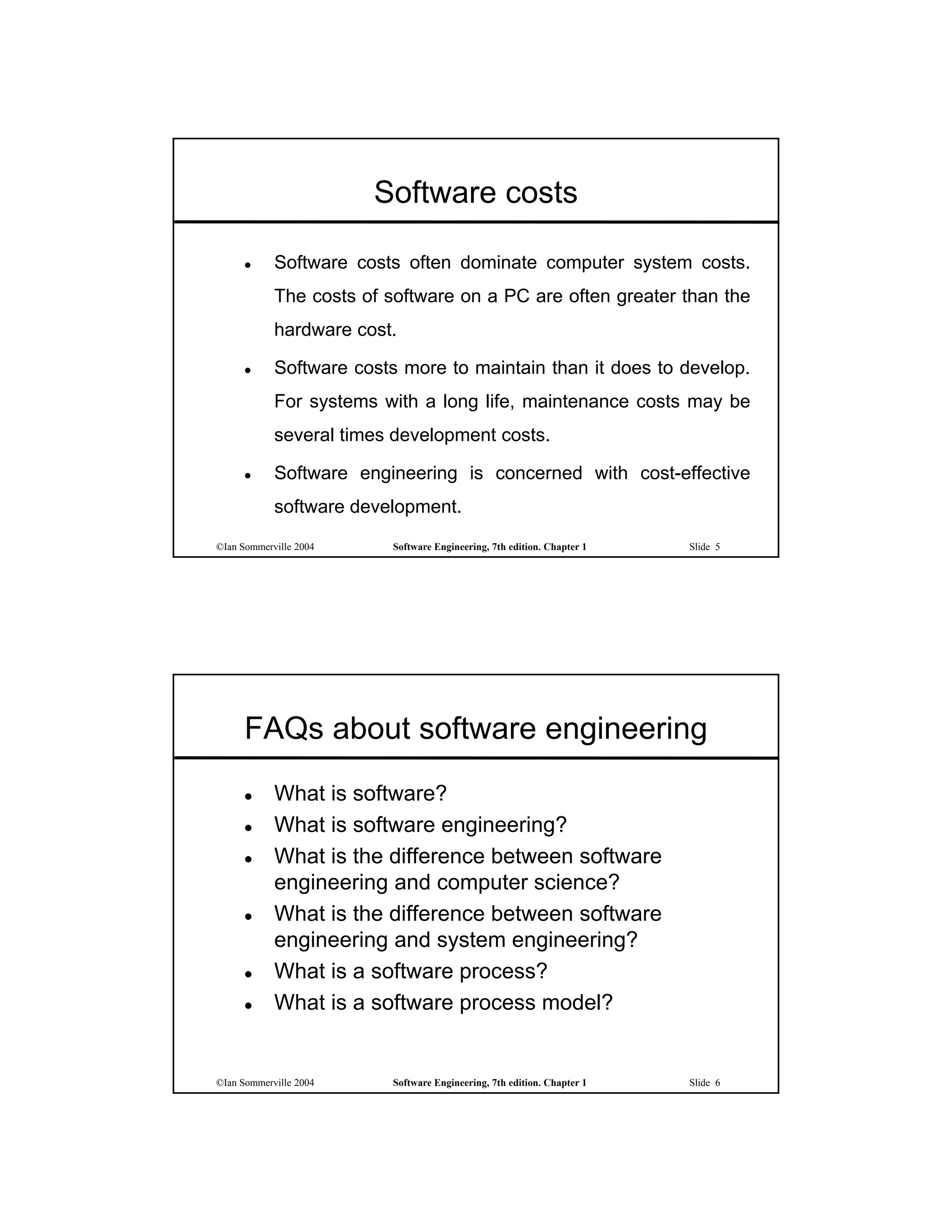 Software costs

           Software costs often dominate computer system costs.
            The costs of software on a PC are often greater than the
            hardware cost.

           Software costs more to maintain than it does to develop.
            For systems with a long life, maintenance costs may be
            several times development costs.

           Software engineering is concerned with cost-effective
            software development.
©Ian Sommerville 2004    Software Engineering, 7th edition. Chapter 1   Slide 5




      FAQs about software engineering
           What is software?
           What is software engineering?
           What is the difference between software
            engineering and computer science?
           What is the difference between software
            engineering and system engineering?
           What is a software process?
           What is a software process model?


©Ian Sommerville 2004    Software Engineering, 7th edition. Chapter 1   Slide 6
 