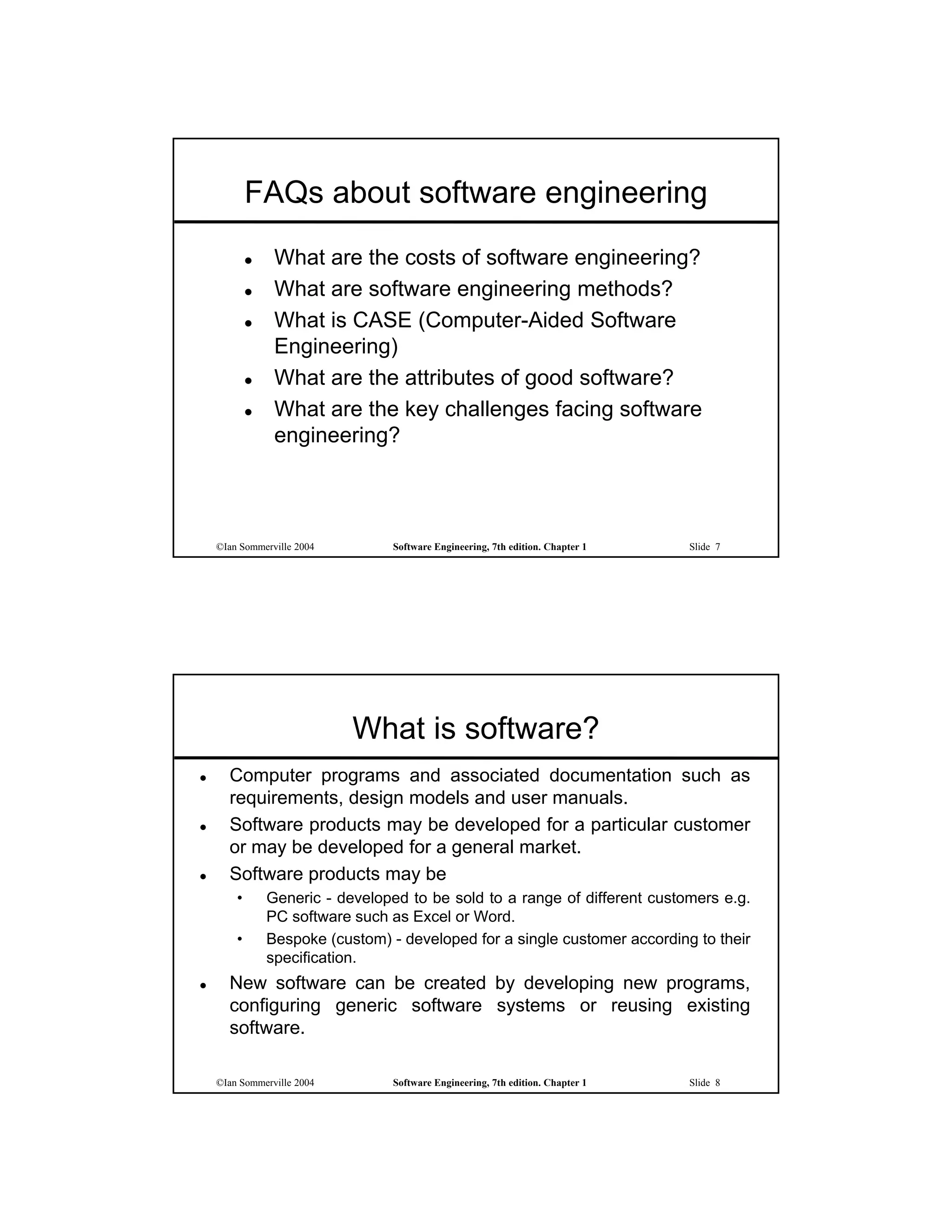 FAQs about software engineering
                What are the costs of software engineering?
                What are software engineering methods?
                What is CASE (Computer-Aided Software
                 Engineering)
                What are the attributes of good software?
                What are the key challenges facing software
                 engineering?



    ©Ian Sommerville 2004         Software Engineering, 7th edition. Chapter 1   Slide 7




                            What is software?
     Computer programs and associated documentation such as
      requirements, design models and user manuals.
     Software products may be developed for a particular customer
      or may be developed for a general market.
     Software products may be
        •       Generic - developed to be sold to a range of different customers e.g.
                PC software such as Excel or Word.
        •       Bespoke (custom) - developed for a single customer according to their
                specification.
     New software can be created by developing new programs,
      configuring generic software systems or reusing existing
      software.

    ©Ian Sommerville 2004         Software Engineering, 7th edition. Chapter 1   Slide 8
 
