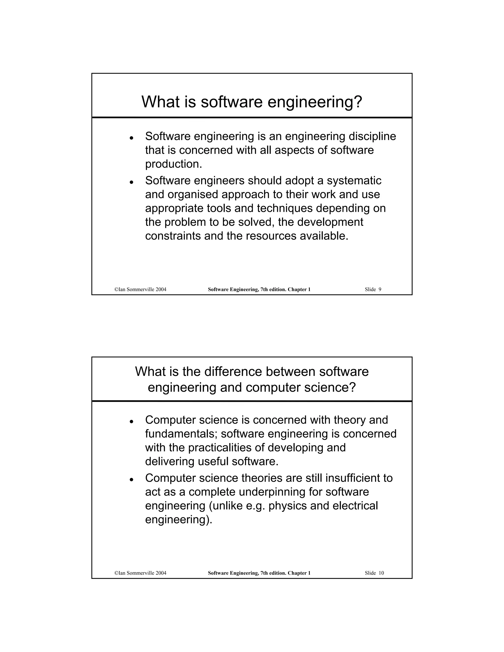 What is software engineering?
           Software engineering is an engineering discipline
            that is concerned with all aspects of software
            production.
           Software engineers should adopt a systematic
            and organised approach to their work and use
            appropriate tools and techniques depending on
            the problem to be solved, the development
            constraints and the resources available.



©Ian Sommerville 2004   Software Engineering, 7th edition. Chapter 1   Slide 9




         What is the difference between software
          engineering and computer science?

           Computer science is concerned with theory and
            fundamentals; software engineering is concerned
            with the practicalities of developing and
            delivering useful software.
           Computer science theories are still insufficient to
            act as a complete underpinning for software
            engineering (unlike e.g. physics and electrical
            engineering).



©Ian Sommerville 2004   Software Engineering, 7th edition. Chapter 1   Slide 10
 