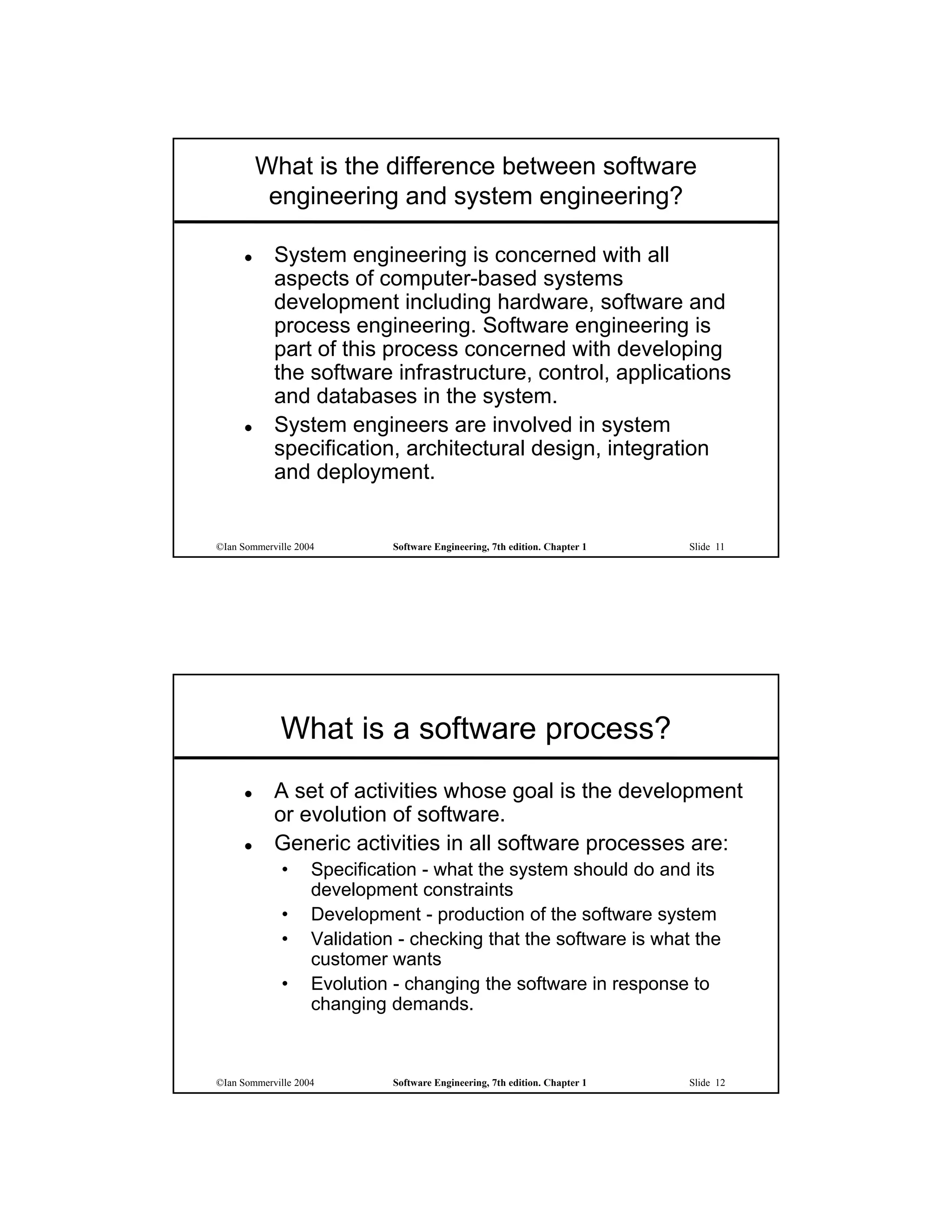 What is the difference between software
          engineering and system engineering?

           System engineering is concerned with all
            aspects of computer-based systems
            development including hardware, software and
            process engineering. Software engineering is
            part of this process concerned with developing
            the software infrastructure, control, applications
            and databases in the system.
           System engineers are involved in system
            specification, architectural design, integration
            and deployment.


©Ian Sommerville 2004         Software Engineering, 7th edition. Chapter 1   Slide 11




             What is a software process?
           A set of activities whose goal is the development
            or evolution of software.
           Generic activities in all software processes are:
             •      Specification - what the system should do and its
                    development constraints
             •      Development - production of the software system
             •      Validation - checking that the software is what the
                    customer wants
             •      Evolution - changing the software in response to
                    changing demands.



©Ian Sommerville 2004         Software Engineering, 7th edition. Chapter 1   Slide 12
 
