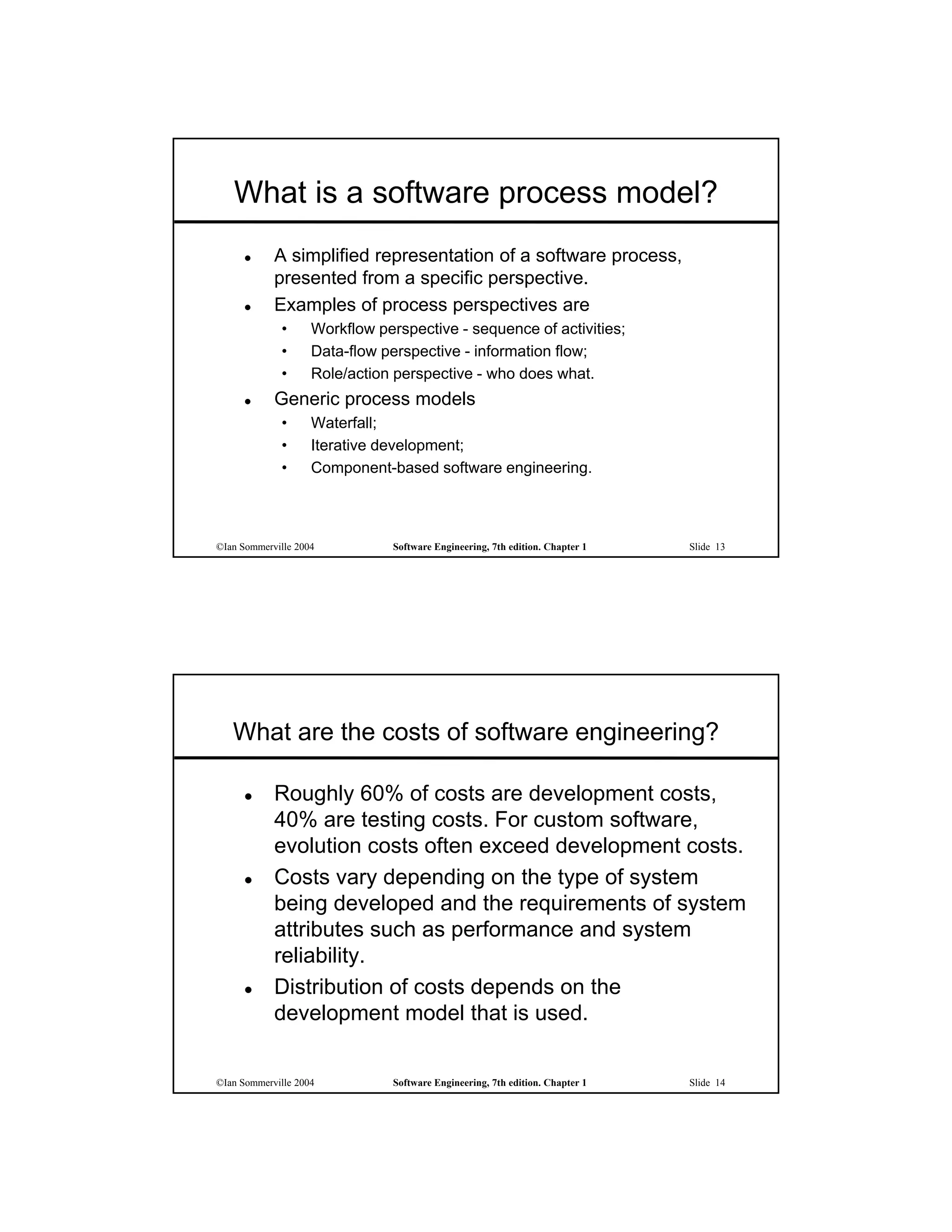 What is a software process model?
           A simplified representation of a software process,
            presented from a specific perspective.
           Examples of process perspectives are
             •      Workflow perspective - sequence of activities;
             •      Data-flow perspective - information flow;
             •      Role/action perspective - who does what.
           Generic process models
             •      Waterfall;
             •      Iterative development;
             •      Component-based software engineering.



©Ian Sommerville 2004          Software Engineering, 7th edition. Chapter 1   Slide 13




   What are the costs of software engineering?

           Roughly 60% of costs are development costs,
            40% are testing costs. For custom software,
            evolution costs often exceed development costs.
           Costs vary depending on the type of system
            being developed and the requirements of system
            attributes such as performance and system
            reliability.
           Distribution of costs depends on the
            development model that is used.


©Ian Sommerville 2004          Software Engineering, 7th edition. Chapter 1   Slide 14
 