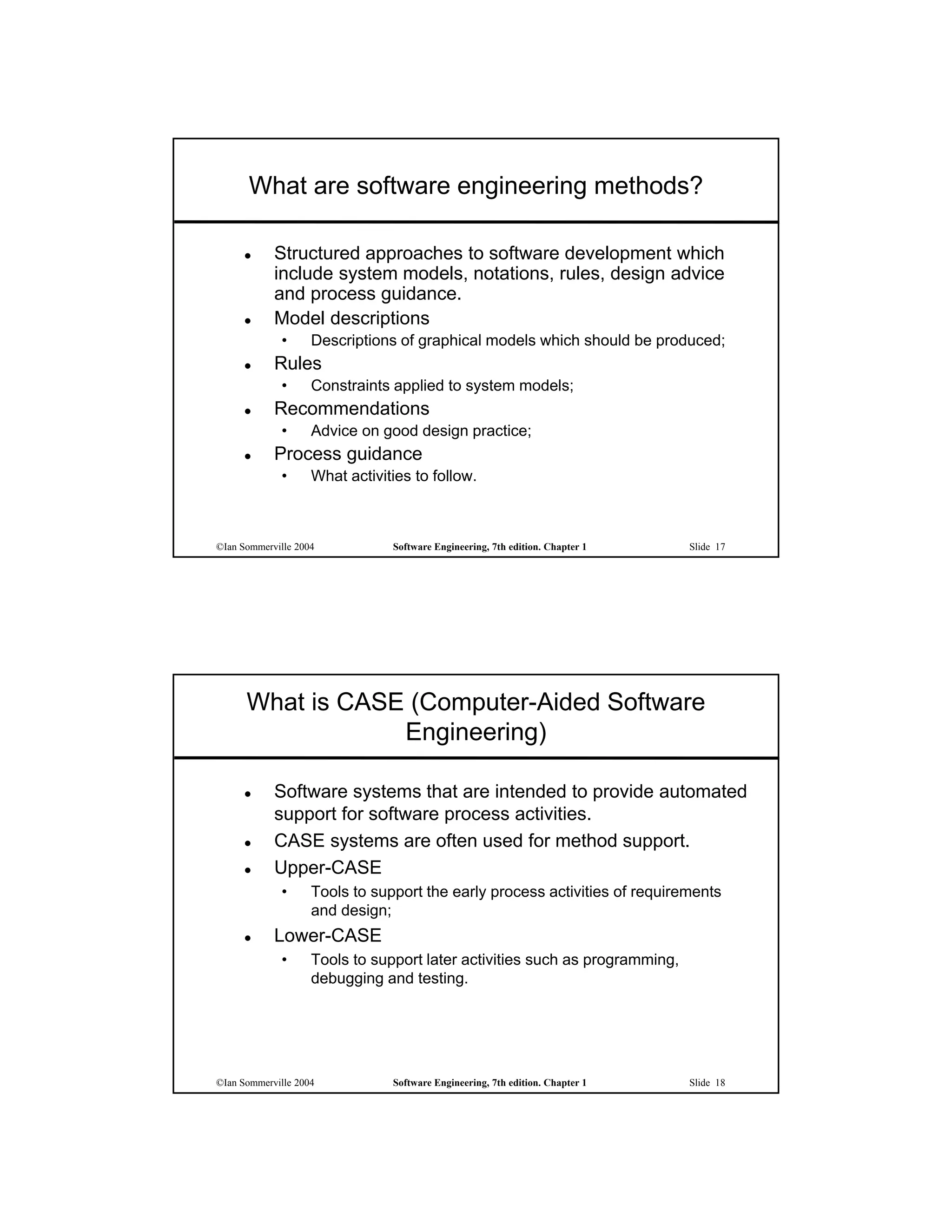 What are software engineering methods?

           Structured approaches to software development which
            include system models, notations, rules, design advice
            and process guidance.
           Model descriptions
             •      Descriptions of graphical models which should be produced;
           Rules
             •      Constraints applied to system models;
           Recommendations
             •      Advice on good design practice;
           Process guidance
             •      What activities to follow.



©Ian Sommerville 2004           Software Engineering, 7th edition. Chapter 1   Slide 17




      What is CASE (Computer-Aided Software
                  Engineering)

           Software systems that are intended to provide automated
            support for software process activities.
           CASE systems are often used for method support.
           Upper-CASE
             •      Tools to support the early process activities of requirements
                    and design;
           Lower-CASE
             •      Tools to support later activities such as programming,
                    debugging and testing.




©Ian Sommerville 2004           Software Engineering, 7th edition. Chapter 1   Slide 18
 