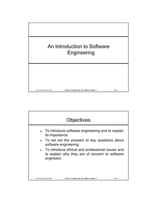 An Introduction to Software
                        Engineering




©Ian Sommerville 2004   Software Engineering, 7th edition. Chapter 1   Slide 1




                          Objectives
           To introduce software engineering and to explain
            its importance
           To set out the answers to key questions about
            software engineering
           To introduce ethical and professional issues and
            to explain why they are of concern to software
            engineers




©Ian Sommerville 2004   Software Engineering, 7th edition. Chapter 1   Slide 2
 