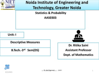 Noida Institute of Engineering and
Technology, Greater Noida
Statistics & Probability
AAS0303
Dr. Ritika Saini
Assistant Professor
Dept. of Mathematics
3/23/2023
1
Unit: I
Descriptive Measures
B.Tech.-3rd Sem(DS)
Dr. Anil Agarwal Unit I
Dr. Ritika Saini Unit-I
 