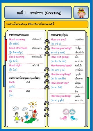 º··Õè 1 – ¡ÒÃ·Ñ¡·ÒÂ            (Greeting)


¡ÒÃ·Ñ¡·ÒÂã¹ÀÒÉÒÍÑ§¡ÄÉ ÁÕÇ¸¡ÒÃ·Ñ¡·ÒÂ·ÕËÅÒ¡ËÅÒÂ´Ñ§¹Õé
                         ÔÕ          è


   ¡ÒÃ·Ñ¡·ÒÂáººÃÐºØàÇÅÒ                         ¡ÒÃ¶ÒÁÊÒÃ·Ø¡¢Ê¢´Ôº
                                                               Ø
   Good morning              ÊÇÑÊ´ÕµÍ¹àªŒÒ      How are you?           ÊºÒÂ´ÕäËÁ
   (¡Ù´ ÁÍÃ¹Ôè§)                              (ÎÒÇ ÍÒÃ ÂÙ)
   Good afternoon            ÊÇÑÊ´ÕµÍ¹º‹ÒÂ      How are you today?   ÇÑ¹¹Õé¤Ø³
   (¡Ù´ ÍÒ¿àµÍÃ¹Ù¹)                          ÎÒÇ ÍÒÃ ÂÙ ·Ùà´Â)  à»š¹ÍÂ‹Ò§äÃ
   Good evening              ÊÇÑÊ´ÕµÍ¹àÂç¹      How is it going?     à»š¹
   (¡Ù´ ÍÕ¿¹Ôè§)                               (ÎÒÇ ÍÔ· ·Ô´ â¡ÍÔé§) ÍÂ‹Ò§äÃºŒÒ§
   Good night                ÃÒµÃÕÊÇÑÊ´Ôì       How have you been? ª‹Ç§¹Õéà»š¹
   (¡Ù´ ä¹·)                                  (ÎÒÇ áÎ¿ ÂÙ ºÕ¹)     ÍÂ‹Ò§äÃºŒÒ§
                                                How is everything?   ·Ø¡æÊÔè§
   ¡ÒÃ·Ñ¡·ÒÂáººäÁ‹ÃÐºØàÇÅÒ (ºØ¤¤Å·ÕÊ¹Ô·)
                                   è            (ÎÒÇ ÍÕÊ àÍ¿ÇÃÔ¸Ô§)  à»š¹ÍÂ‹Ò§äÃ
   Hello               ÊÇÑÊ´Õ                   How about you?       áÅŒÇ¤Ø³
   (àÎÅâÅ)                                      (ÎÒÇ ÍÒ ¸Ô§Ê)       à»š¹ÍÂ‹Ò§äÃ
   Hi                  ÊÇÑÊ´Õ                                        ºŒÒ§
   (äÎ)                                         How are you doing? ¤Ø³à»š¹
                                                (ÎÒÇ ÍÒ ÂÙ ´ÙÍÔé§)   ÍÂ‹Ò§äÃºŒÒ§
 