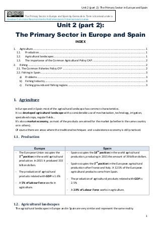Unit 2 (part 2): The Primary Sector in Europe and Spain
1
The Primary Sector in Europe and Spain by Gema de la Torre is licensed under a
Creative Commons Reconocimiento-NoComercial 4.0 Internacional License
Unit 2 (part 2):
The Primary Sector in Europe and Spain
INDEX
1. Agriculture.......................................................................................................................................................1
1.1. Production...............................................................................................................................................1
1.2. Agricultural landscapes...........................................................................................................................1
1.3. The importance of the Common Agricultural Policy CAP. ......................................................................2
2. Fishing .............................................................................................................................................................2
2.1. The Common Fisheries Policy CFP ...............................................................................................................2
2.2. Fishing in Spain.............................................................................................................................................3
a) Problems .................................................................................................................................................3
b) Fishing Industry.......................................................................................................................................3
c) Fishing grounds and fishing regions........................................................................................................3
1. Agriculture
In Europe and in Spain most of the agricultural landscape has common characteristics.
It is a developed agricultural landscape with a considerable use of mechanisation, technology, irrigation,
specialised crops, regular fields…
It’s also a market economy, as most of the products are aimed for the market (whether in the same country
or in others).
Of course there are areas where the traditional techniques and a subsistence economy is still practised.
1.1. Production
Europe Spain
- The European Union occupies the
3rd
position in the world agricultural
production. In 2015 it produced 333
billion dollars.
- The production of agricultural
products related with GDP is 1.6%
- A 5% of Labour Force works in
agriculture.
- Spain occupies the 18th
position in the world agricultural
production, producing in 2015 the amount of 39 billion dollars.
- Spain occupies the 3rd
position in the European agricultural
production after France and Italy. A 12.5% of the European
agricultural products come from Spain.
- The production of agricultural products related with GDP is
2.5%
- A 2.9% of Labour Force works in agriculture.
1.2. Agricultural landscapes
The agricultural landscapes in Europe and in Spain are very similar and represent the same reality.
 