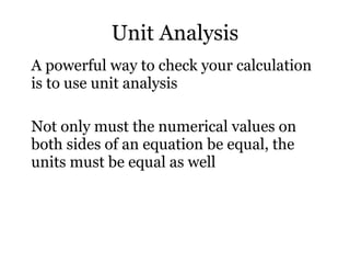 Unit Analysis A powerful way to check your calculation is to use unit analysis Not only must the numerical values on both sides of an equation be equal, the units must be equal as well 