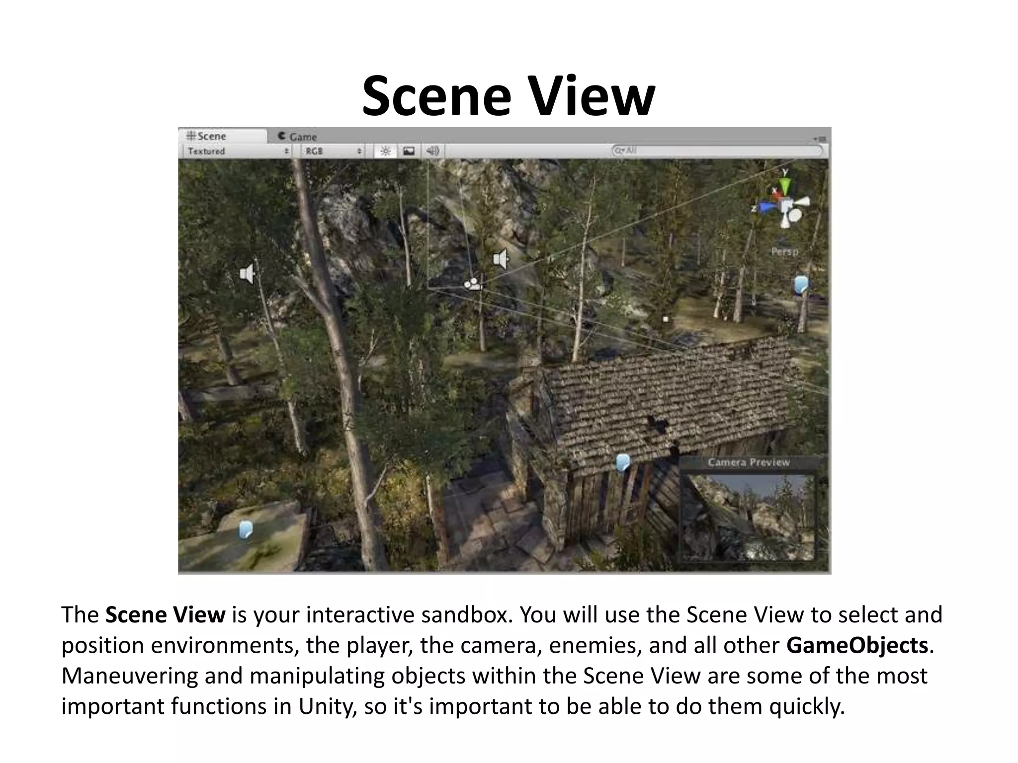 Scene View The Scene View is your interactive sandbox. You will use the Scene View to select and position environments, the player, the camera, enemies, and all other GameObjects. Maneuvering and manipulating objects within the Scene View are some of the most important functions in Unity, so it's important to be able to do them quickly. 