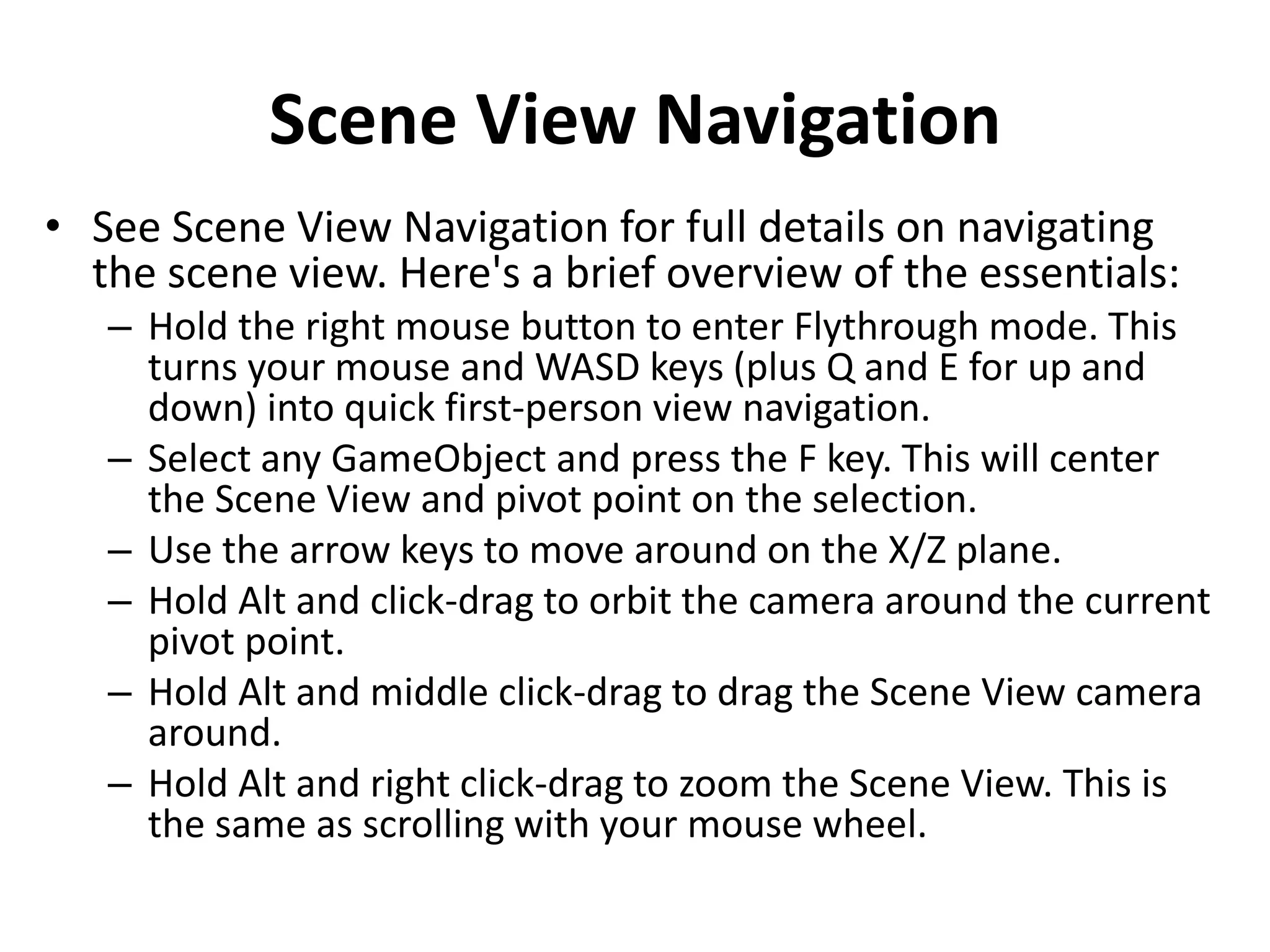 Scene View Navigation • See Scene View Navigation for full details on navigating the scene view. Here's a brief overview of the essentials: – Hold the right mouse button to enter Flythrough mode. This turns your mouse and WASD keys (plus Q and E for up and down) into quick first-person view navigation. – Select any GameObject and press the F key. This will center the Scene View and pivot point on the selection. – Use the arrow keys to move around on the X/Z plane. – Hold Alt and click-drag to orbit the camera around the current pivot point. – Hold Alt and middle click-drag to drag the Scene View camera around. – Hold Alt and right click-drag to zoom the Scene View. This is the same as scrolling with your mouse wheel. 
