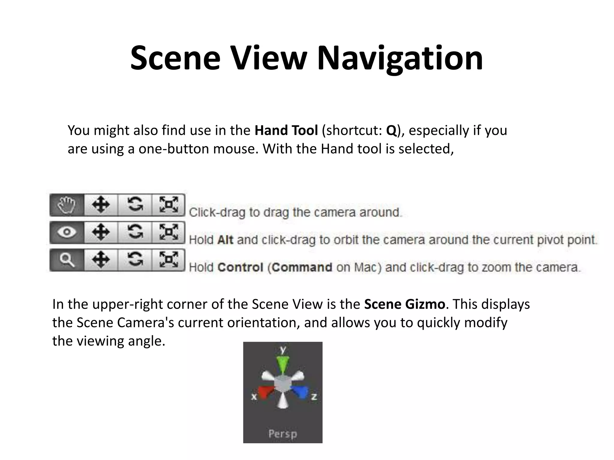Scene View Navigation You might also find use in the Hand Tool (shortcut: Q), especially if you are using a one-button mouse. With the Hand tool is selected, In the upper-right corner of the Scene View is the Scene Gizmo. This displays the Scene Camera's current orientation, and allows you to quickly modify the viewing angle. 