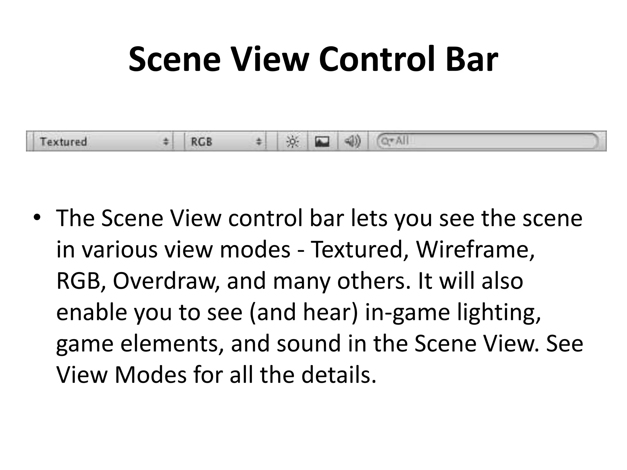 Scene View Control Bar • The Scene View control bar lets you see the scene in various view modes - Textured, Wireframe, RGB, Overdraw, and many others. It will also enable you to see (and hear) in-game lighting, game elements, and sound in the Scene View. See View Modes for all the details. 