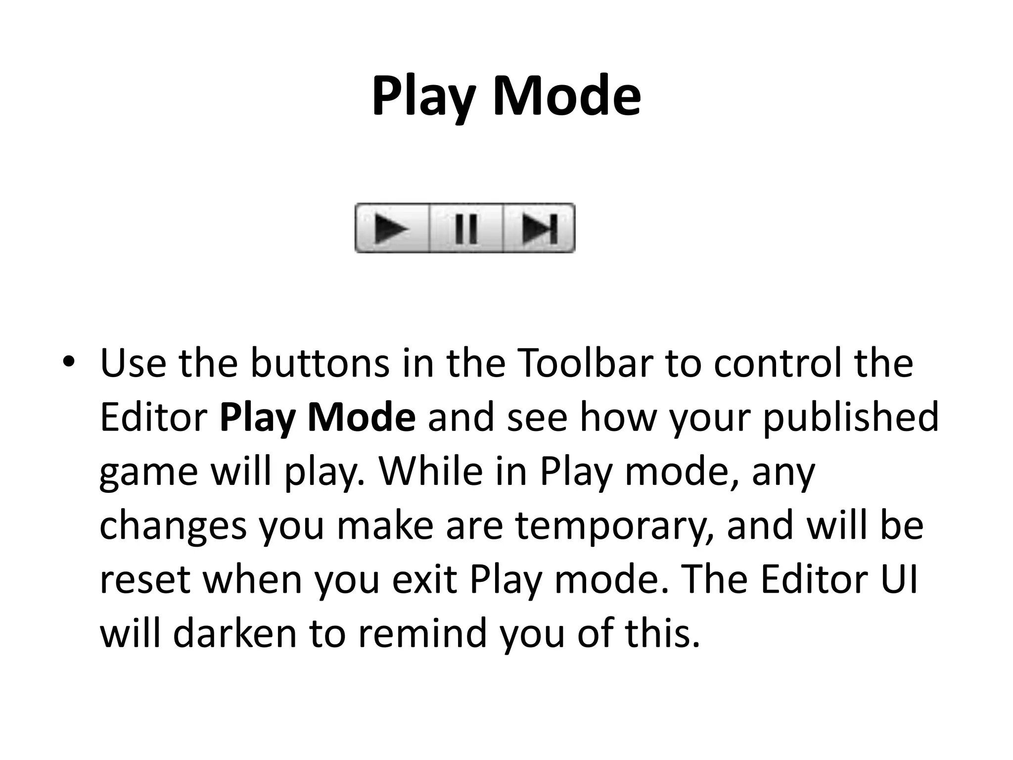 Play Mode • Use the buttons in the Toolbar to control the Editor Play Mode and see how your published game will play. While in Play mode, any changes you make are temporary, and will be reset when you exit Play mode. The Editor UI will darken to remind you of this. 