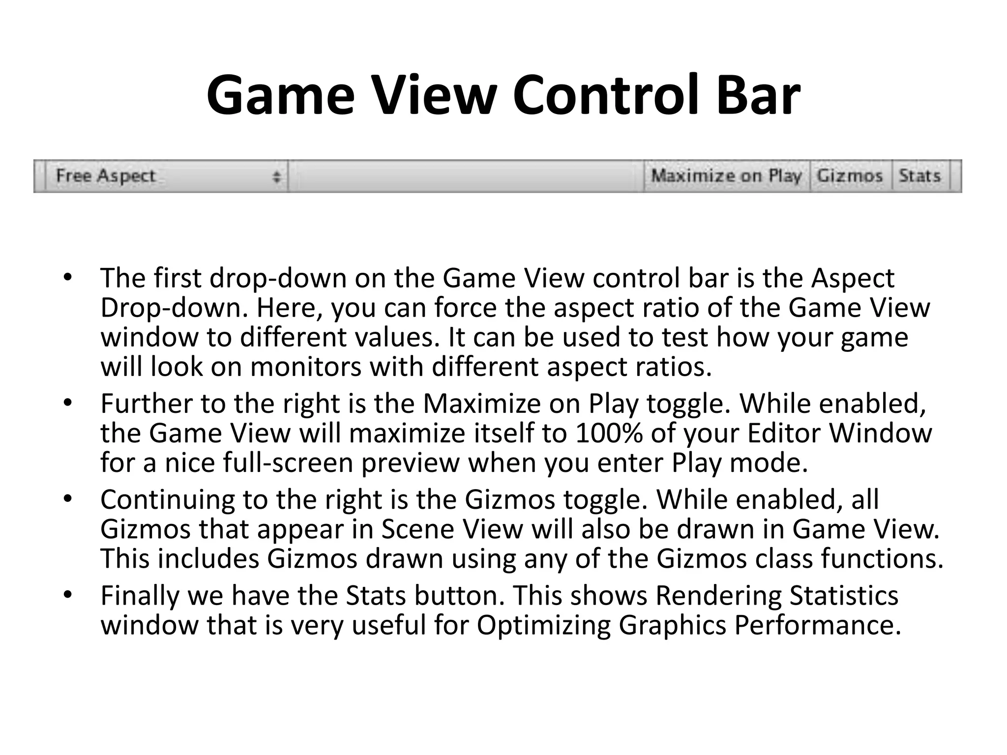 Game View Control Bar • The first drop-down on the Game View control bar is the Aspect Drop-down. Here, you can force the aspect ratio of the Game View window to different values. It can be used to test how your game will look on monitors with different aspect ratios. • Further to the right is the Maximize on Play toggle. While enabled, the Game View will maximize itself to 100% of your Editor Window for a nice full-screen preview when you enter Play mode. • Continuing to the right is the Gizmos toggle. While enabled, all Gizmos that appear in Scene View will also be drawn in Game View. This includes Gizmos drawn using any of the Gizmos class functions. • Finally we have the Stats button. This shows Rendering Statistics window that is very useful for Optimizing Graphics Performance. 